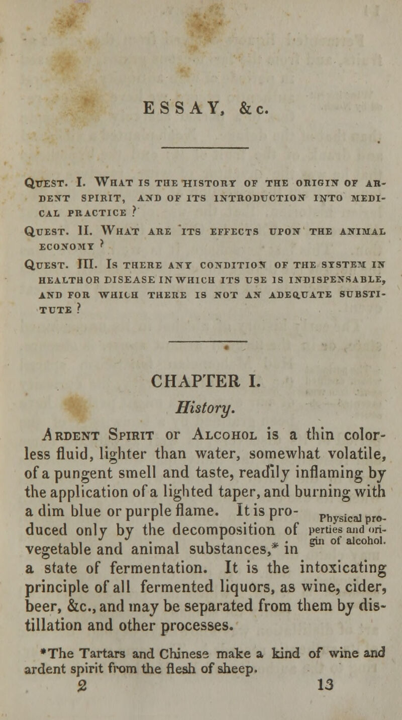 ESSAY, &c. Quest. I. What is the history of the origin of AR- DENT SPIRIT, AND OF ITS INTRODUCTION INTO MEDI- CAL PRACTICE ? Quest. II. What are its effects upon the animal ECONOMY ? Quest. III. Is there any condition of the syste?j in HEALTHOR DISEASE INWH1CH ITS USE IS INDISPENSABLE, AND FOR WHICH THERE IS NOT AN ADEQ.UATE SUBSTI- TUTE ? CHAPTER I. History. .Ardent Spirit or Alcohol is a thin color- less fluid, lighter than water, somewhat volatile, of a pungent smell and taste, readily inflaming by the application of a lighted taper, and burning with a dim blue or purple flame. It is pro- Physica] pr0. duced only by the decomposition of pertiesand <>n- , , ■ . • l i_x *. • eiii of alcohol. vegetable and animal substances, in a state of fermentation. It is the intoxicating principle of all fermented liquors, as wine, cider, beer, &c, and may be separated from them by dis- tillation and other processes. •The Tartars and Chinese mate a kind of wine and ardent spirit from the flesh of sheep.