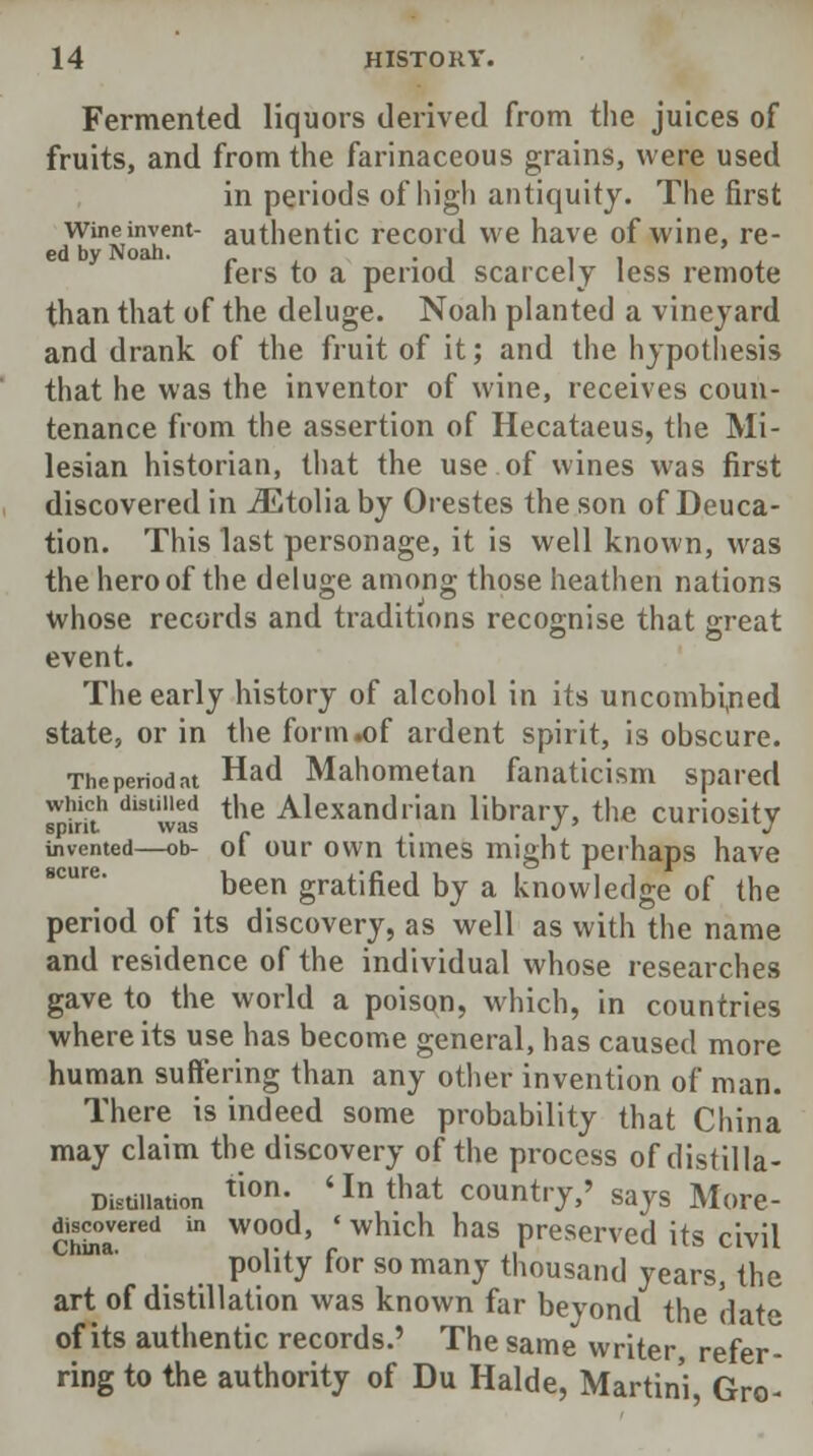 Fermented liquors derived from the juices of fruits, and from the farinaceous grains, were used in periods of high antiquity. The first wine invent- authentic record we have of wine, re- fers to a period scarcely less remote than that of the deluge. Noah planted a vineyard and drank of the fruit of it; and the hypothesis that he was the inventor of wine, receives coun- tenance from the assertion of Hecataeus, the Mi- lesian historian, that the use of wines was first discovered in iEtolia by Orestes the son of Deuca- tion. This last personage, it is well known, was the hero of the deluge among those heathen nations whose records and traditions recognise that great event. The early history of alcohol in its uncombined state, or in the form .of ardent spirit, is obscure. The period at Had Mahometan fanaticism spared which disimed the Alexandrian library, the curiosity invented—ob- of our own times might perhaps have been gratified by a knowledge of the period of its discovery, as well as with the name and residence of the individual whose researches gave to the world a poison, which, in countries where its use has become general, has caused more human suffering than any other invention of man. There is indeed some probability that China may claim the discovery of the process of distilla- Distillation tl0n- 'In that Country,' says More- discovered in wood, 'which has preserved it<? rivil China. ••. f ,,' Ila ^ivu polity for so many thousand years, the art of distillation was known far beyond the date of its authentic records.' The same writer, refer- ring to the authority of Du Halde, Martini, Gro-