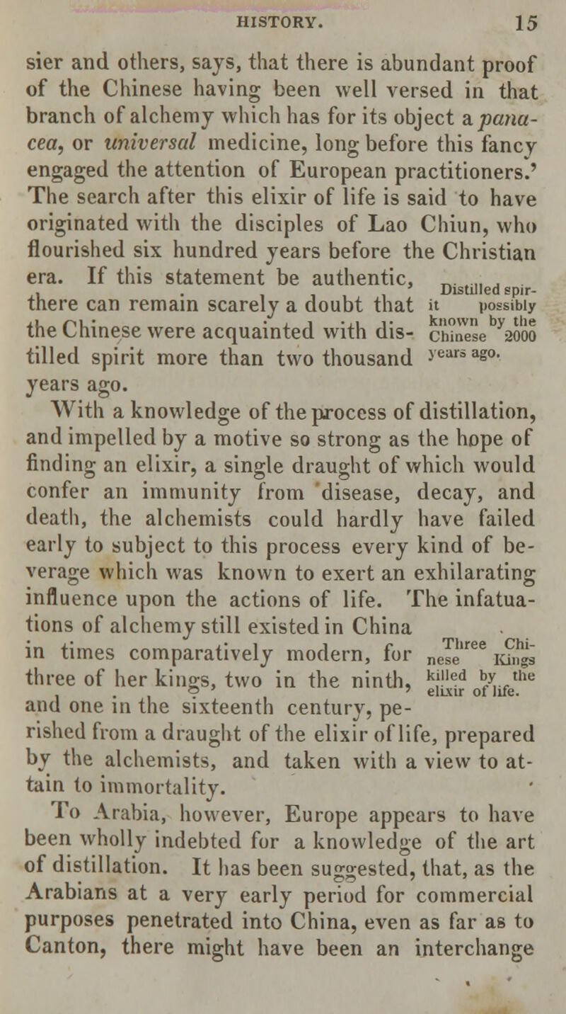 sier and others, says, that there is abundant proof of the Chinese having been well versed in that branch of alchemy which has for its object a. pana- cea, or universal medicine, long before this fancy engaged the attention of European practitioners.' The search after this elixir of life is said to have originated with the disciples of Lao Chiun, who flourished six hundred years before the Christian era. If this statement be authentic, „. „ . . . 111 Distilled spir- tnere can remain scarely a doubt that it possibly the Chinese were acquainted with dis- c'fSe yaooo tilled spirit more than two thousand years ag0, years ago. With a knowledge of the process of distillation, and impelled by a motive so strong as the hope of finding an elixir, a single draught of which would confer an immunity from disease, decay, and death, the alchemists could hardly have failed early to subject to this process every kind of be- verage which was known to exert an exhilarating influence upon the actions of life. The infatua- tions of alchemy still existed in China in times comparatively modern, for neTe'ree lunzl three of her kings, two in the ninth, k!lled ^./the • . , v elixir of life. and one in the sixteenth century, pe- rished from a draught of the elixir of life, prepared by the alchemists, and taken with a view to at- tain to immortality. To Arabia, however, Europe appears to have been wholly indebted for a knowledge of the art of distillation. It has been suggested, that, as the Arabians at a very early period for commercial purposes penetrated into China, even as far as to Canton, there might have been an interchange