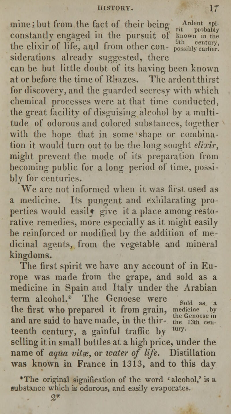 mine;but from the fact of their being; Ardent spi- ... o nt probably constantly engaged in the pursuit ot known in the the elixir of life, and from other con- possibiyearHer! siderations already suggested, there can be but little doubt of its having been known at or before the time of Rhazes. The ardent thirst for discovery, and the guarded secresy with which chemical processes were at that time conducted, the great facility of disguising alcohol by a multi- tude of odorous and colored substances, together with the hope that in some shape or combina- tion it would turn out to be the long sought elixir, might prevent the mode of its preparation from becoming public for a long period of time, possi- bly for centuries. We are not informed when it was first used as a medicine. Its pungent and exhilarating pro- perties would easily give it a place among resto- rative remedies, more especially as it might easily be reinforced or modified by the addition of me- dicinal agents, from the vegetable and mineral kingdoms. The first spirit we have any account of in Eu- rope was made from the grape, and sold as a medicine in Spain and Italy under the Arabian term alcohol.* The Genoese were Sold a3 the first who prepared it from grain, medicine by • -1,1 j • ii ,i • the Genoese in and are said to have made, in the thir- the i3tn cen- teenth century, a gainful traffic by tury- selling it in small bottles at a high price, under the name of aqua vitse, or water of life. Distillation was known in France in 1313, and to this day *The original signification of the word 'alcohol,' is a substance which is odorous, and easily evaporates. 2*