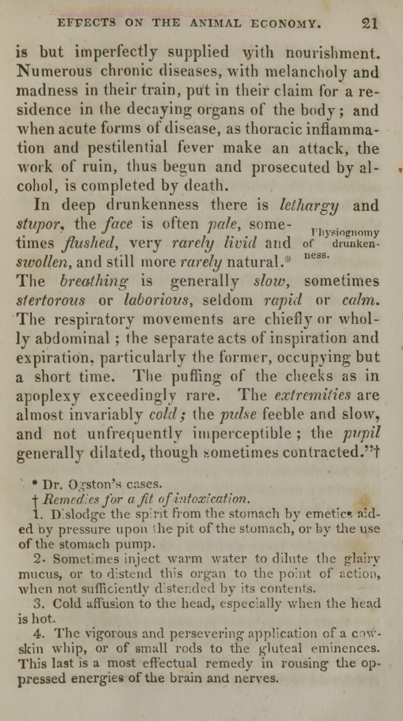 is but imperfectly supplied ^yith nourishment. Numerous chronic diseases, with melancholy and madness in their train, put in their claim for a re- sidence in the decaying organs of the body; and when acute forms of disease, as thoracic inflamma- tion and pestilential fever make an attack, the work of ruin, thus begun and prosecuted by al- cohol, is completed by death. In deep drunkenness there is lethargy and stupor* the face is often vale, some- „, . ,. ' ■„ 7 J, i i- • i j I liysiognomy times flushed, very rarely livid and of drunken- sivollen, and still more rarely natural.® The breathing is generally slow, sometimes stertorous or laborious, seldom rapid or calm. The respiratory movements are chiefly or whol- ly abdominal ; the separate acts of inspiration and expiration, particularly the former, occupying but a short time. The puffing of the cheeks as in apoplexy exceedingly rare. The extremities are almost invariably cold; the pulse feeble and slow, and not unfrequently imperceptible ; the pupil generally dilated, though sometimes contracted.! * Dr. Ogston's cases. + Remedies for off of intoxication. 1. Dislodge the spirit from the stomach by emetic*, aid- ed by pressure upon 'he pit of the stomach, or by the use of the stomach pump. 2. Sometimes inject warm water to dilute the glairy mucus, or to distend this organ to the point of action, when not sufficiently distended by its contents. 3. Cold affusion to the head, especially when the head is hot. 4. The vigorous and persevering application of a env- skin whip, or of small rods to the gluteal eminences. This last is a most effectual remedy in rousing the op- pressed energies of the brain and nerves.