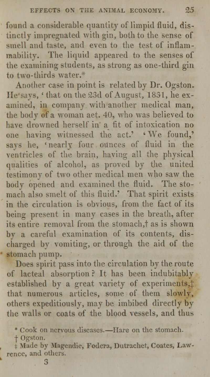 found a considerable quantity of limpid fluid, dis- tinctly impregnated with gin, both to the sense of smell and taste, and even to the test of inflam- mability. The liquid appeared to the senses of the examining students, as strong as one-third gin to two-thirds water.* Another case in point is related by Dr. Ogston. He says, ' that on the 23d of August, 1831, he ex- amined, in company with another medical man, the body of a woman aet. 40, who was believed to have drowned herself in' a fit of intoxication no one having witnessed the act.' 'We found,' says he, 'nearly four ounces of fluid in the ventricles of the brain, having all the physical qualities of alcohol, as proved by the united testimony of two other medical men who saw the body opened and examined the fluid. The sto- mach also smelt of this fluid.' That spirit exists in the circulation is obvious, from the fact of its being present in many cases in the breath, after its entire removal from the stomach,! as is shown by a careful examination of its contents, dis- charged by vomiting, or through the aid of the stomach pump. Does spirit pass into the circulation by the route of lacteal absorption ? It has been indubitably established by a great variety of experiments^ that numerous articles, some of them slowly, others expeditiously, may be imbibed directly by the walls or coats of the blood vessels, and thus * Cook on nervous diseases.—Hare on the stomach, j- Ogston. [ Made by Magendie, Fodera, Dutrachet, Coates, Law- rence, and others.