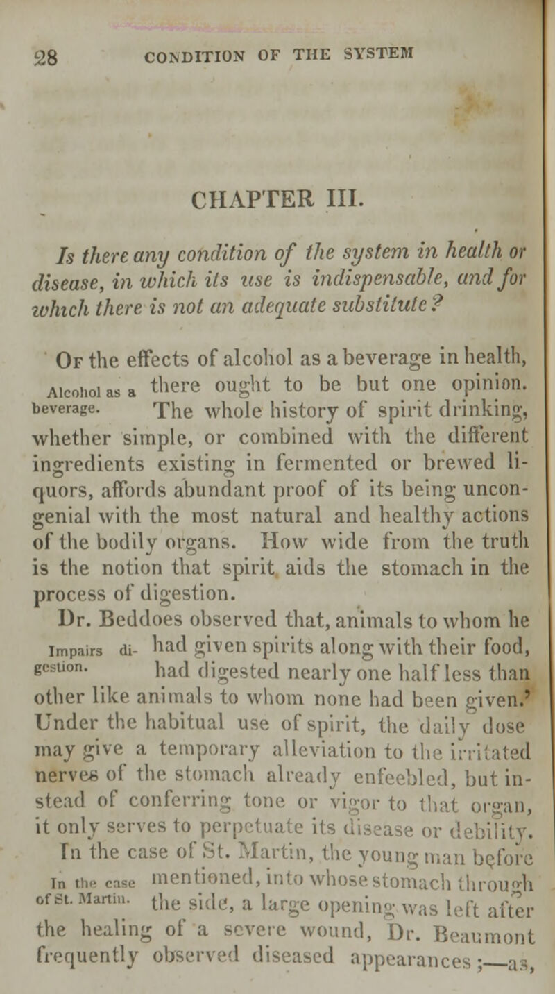 CHAPTER III. Is there any condition of the system in health or disease, in which its use is indispensable, and for winch there is not an adequate substitute ? Of the effects of alcohol as a beverage in health, Alcohol as a tliere ought to be but one opinion, beverage. xhe whole history of spirit drinking, whether simple, or combined with t!ie different ingredients existing; in fermented or brewed li- quors, affords abundant proof of its being uncon- genial with the most natural and healthy actions of the bodily organs. How wide from the truth is the notion that spirit aids the stomach in the process of digestion. Dr. Beddoes observed that, animals to whom he impairs di- had given spirits along with their food, gwtion. had digested nearly one half less than other like animals to whom none had been given.' Under the habitual use of spirit, the daily dose may give a temporary alleviation to the irritated nerves of the stomach already enfeebled, but in- stead of conferring tone or vigor to that or»an, it only serves to perpetuate its disease or debility. In the case of St. Martin, the young man before i„ „„. cage mentioned, into whose stomach through ofst. Marti... t]ie gi^ a iarge opening was left after the healing of a severe wound, Dr. Beaumont frequently observed diseased appearances' as