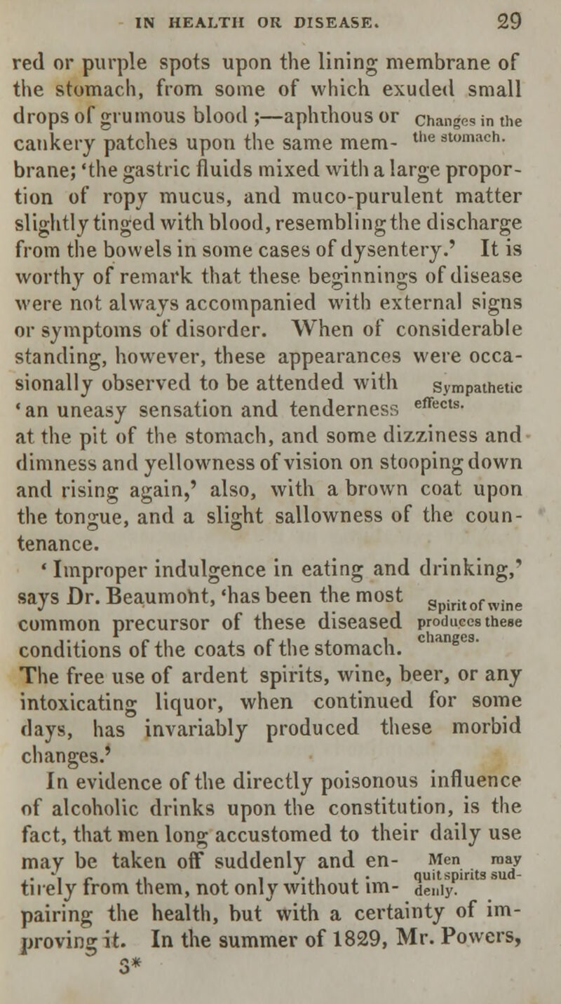 red or purple spots upon the lining membrane of the stomach, from some of which exuded small drops of grumous blood ;—aphthous or changes in the cankery patches upon the same mem- tll(i 3lomacn- brane; 'the gastric fluids mixed with a large propor- tion of ropy mucus, and muco-purulent matter slightly tinged with blood, resembling the discharge from the bowels in some cases of dysentery.' It is worthy of remark that these beginnings of disease were not always accompanied with external signs or symptoms of disorder. When of considerable standing, however, these appearances were occa- sionally observed to be attended with sympathetic ' an uneasy sensation and tenderness effects- at the pit of the stomach, and some dizziness and dimness and yellowness of vision on stooping down and rising again,' also, with a brown coat upon the tongue, and a slight sallowness of the coun- tenance. ' Improper indulgence in eating and drinking, says Dr. Beaumont, 'has been the most Spiritof wine common precursor of these diseased produces these conditions of the coats of the stomach. The free use of ardent spirits, wine, beer, or any intoxicating liquor, when continued for some days, has invariably produced these morbid changes.' In evidence of the directly poisonous influence of alcoholic drinks upon the constitution, is the fact, that men long accustomed to their daily use may be taken off suddenly and en- Men may ,. *■ c l\ ± i -ii l • quit spirits sud- tnely from them, not only without im- de,,iy. pairing the health, but with a certainty of im- proving it. In the summer of 1829, Mr. Powers,