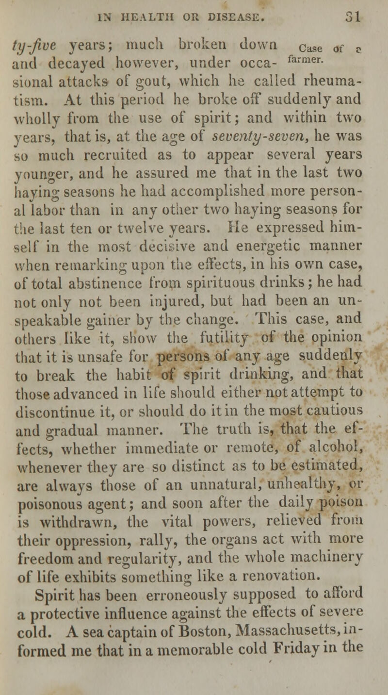 ty-Jive years; much broken down Case of D and decayed however, under occa- farmer- sional attacks of gout, which he called rheuma- tism. At this period he broke off suddenly and wholly from the use of spirit; and within two years, that is, at the age of seventy-seven, he was so much recruited as to appear several years younger, and he assured me that in the last two haying seasons he had accomplished more person- al labor than in any other two haying seasons for the last ten or twelve years. He expressed him- self in the most decisive and energetic manner when remarking upon the effects, in his own case, of total abstinence from spirituous drinks; he had not only not been injured, but had been an un- speakable gainer by the change. This case, and others like it, show the futility of the opinion that it is unsafe for persons of any age suddenly to break the habit of spirit drinking, and that those advanced in life should either not attempt to discontinue it, or should do it in the most cautious and gradual manner. The truth is, that the ef- fects, whether immediate or remote, of alcohol, whenever they are so distinct as to be estimated, are always those of an unnatural, unhealthy, or poisonous agent; and soon after the daily poison is withdrawn, the vital powers, relieved from their oppression, rally, the organs act with more freedom and regularity, and the whole machinery of life exhibits something like a renovation. Spirit has been erroneously supposed to afford a protective influence against the effects of severe cold. A sea captain of Boston, Massachusetts, in- formed me that in a memorable cold Friday in the