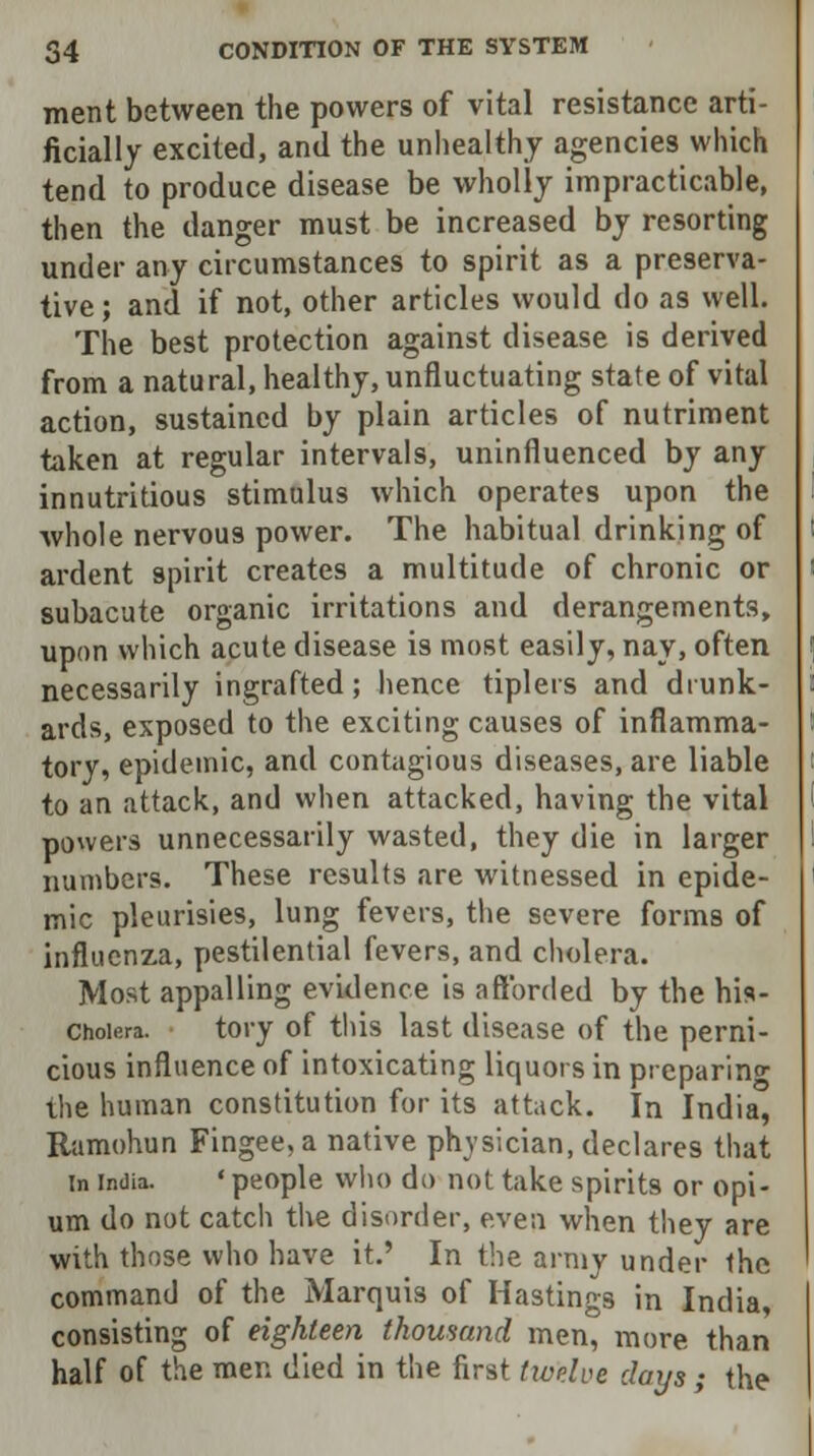 merit between the powers of vital resistance arti- ficially excited, and the unhealthy agencies which tend to produce disease be wholly impracticable, then the danger must be increased by resorting under any circumstances to spirit as a preserva- tive ; and if not, other articles would do as well. The best protection against disease is derived from a natural, healthy, unfluctuating state of vital action, sustained by plain articles of nutriment taken at regular intervals, uninfluenced by any innutritious stimulus which operates upon the whole nervous power. The habitual drinking of ardent spirit creates a multitude of chronic or subacute organic irritations and derangements, upon which acute disease is most easily, nay, often necessarily ingrafted; hence tiplers and drunk- ards, exposed to the exciting causes of inflamma- tory, epidemic, and contagious diseases, are liable to an attack, and when attacked, having the vital powers unnecessarily wasted, they die in larger numbers. These results are witnessed in epide- mic pleurisies, lung fevers, the severe forms of influenza, pestilential fevers, and cholera. Most appalling evidence is afforded by the his- Choiora. tory of this last disease of the perni- cious influence of intoxicating liquors in preparing the human constitution for its attack. In India, Ramohun Fingee,a native physician, declares that in India. ' people who do not take spirits or opi- um do not catch the disorder, even when they are with those who have it.' In the army under the command of the Marquis of Hastings in India, consisting of eighteen thousand men, more than half of the men died in the first twelve days ; the