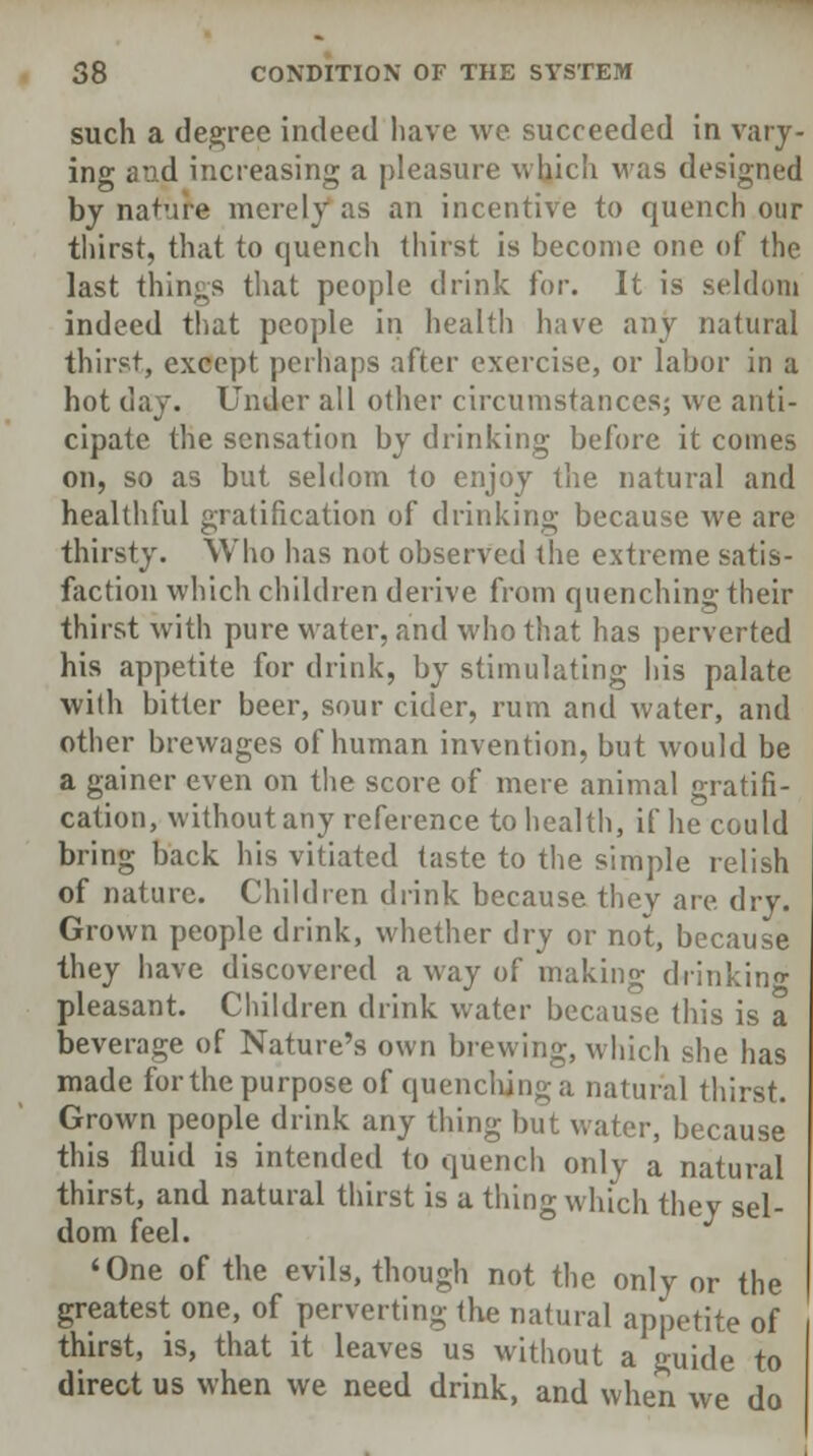 such a degree indeed have we succeeded in vary- ing and increasing a pleasure which was designed by nature merely as an incentive to quench our thirst, that to quench thirst is become one of the last things that people drink for. It is seldom indeed that people in health have any natural thirst, except perhaps after exercise, or labor in a hot day. Under all other circumstances; we anti- cipate the sensation by drinking before it comes on, so as but seldom to enjoy the natural and healthful gratification of drinking because we are thirsty. Who has not observed the extreme satis- faction which children derive from quenching their thirst with pure water, and who that has perverted his appetite for drink, by stimulating his palate with bitter beer, sour cider, rum and water, and other brewages of human invention, but would be a gainer even on the score of mere animal gratifi- cation, without any reference to health, if he could bring back his vitiated taste to the simple relish of nature. Children drink because thev are dry. Grown people drink, whether dry or not, because they have discovered a way of making drinking pleasant. Children drink water because this is a beverage of Nature's own brewing, which she has made for the purpose of quenching a natural thirst. Grown people drink any thing but water, because this fluid is intended to quench only a natural thirst, and natural thirst is a thing which they sel- dom feel. 'One of the evils, though not the only or the greatest one, of perverting the natural appetite of thirst, is, that it leaves us without a guide to direct us when we need drink, and when we do