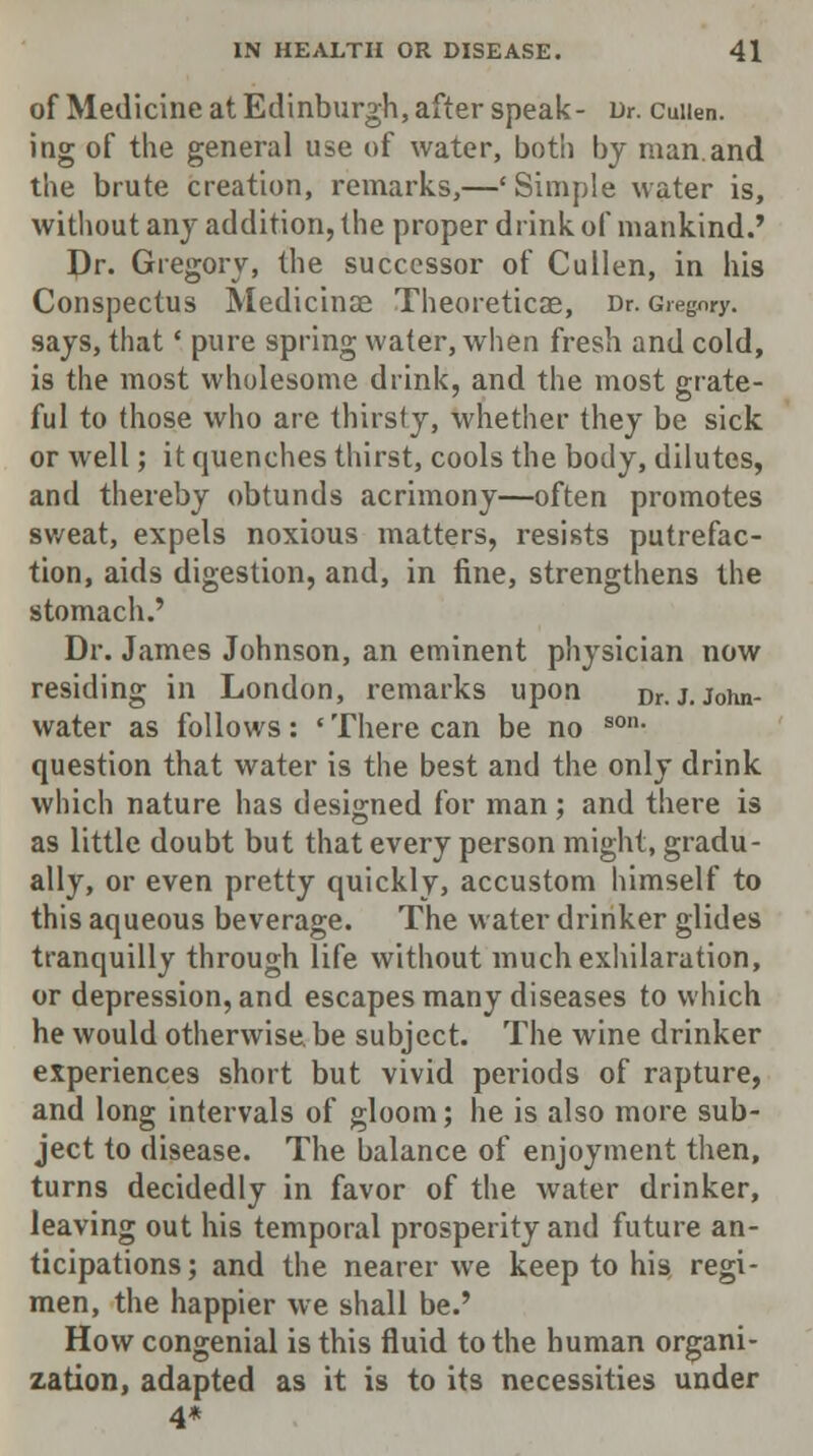 of Medicine at Edinburgh, after speak- Dr. cuiien. ing of the general use of water, both by man and the brute creation, remarks,—'Simple water is, without any addition, the proper drink of mankind.' Pr. Gregory, the successor of Cullen, in his Conspectus Medicinse Theoreticae, Dr. Gregory, says, that' pure spring water, when fresh and cold, is the most wholesome drink, and the most grate- ful to those who are thirsty, whether they be sick or well; it quenches thirst, cools the body, dilutes, and thereby obtunds acrimony—often promotes sweat, expels noxious matters, resists putrefac- tion, aids digestion, and, in fine, strengthens the stomach.' Dr. James Johnson, an eminent physician now residing in London, remarks upon Dr.J.John- water as follows: • There can be no son- question that water is the best and the only drink which nature has designed for man; and there is as little doubt but that every person might, gradu- ally, or even pretty quickly, accustom himself to this aqueous beverage. The water drinker glides tranquilly through life without much exhilaration, or depression, and escapes many diseases to which he would otherwise be subject. The wine drinker experiences short but vivid periods of rapture, and long intervals of gloom; he is also more sub- ject to disease. The balance of enjoyment then, turns decidedly in favor of the water drinker, leaving out his temporal prosperity and future an- ticipations; and the nearer we keep to his regi- men, the happier we shall be.' How congenial is this fluid to the human organi- zation, adapted as it is to its necessities under 4*