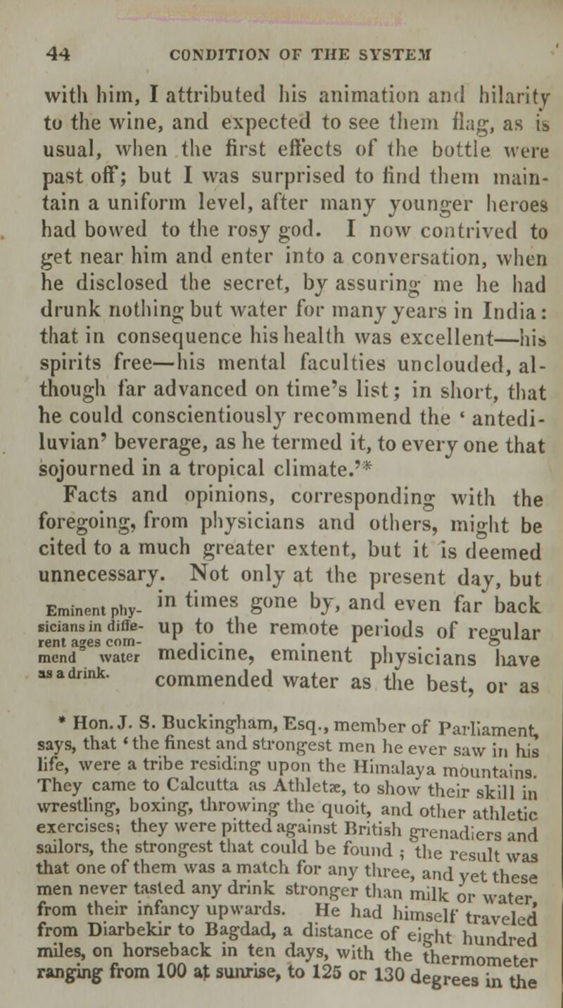 with him, I attributed his animation and hilarity to the wine, and expected to see them flag, as is usual, when the first effects of the bottle were past off; but I was surprised to find them main- tain a uniform level, after many younger heroes had bowed to the rosy god. I now contrived to get near him and enter into a conversation, when he disclosed the secret, by assuring me he had drunk nothing but water for many years in India : that in consequence his health was excellent—his spirits free—his mental faculties unclouded, al- though far advanced on time's list; in short, that he could conscientiously recommend the ' antedi- luvian' beverage, as he termed it, to every one that sojourned in a tropical climate.'* Facts and opinions, corresponding with the foregoing, from physicians and others, might be cited to a much greater extent, but it is deemed unnecessary. Not only at the present day, but Eminent phy- in timeS Sone bJ- an<l eVWl far back siciansin diffe- up to the remote periods of ree-ular rent ages com- ' .. . . ... ^mu.. mend water medicine, eminent physicians have as a drink. commended water as the best, or as * Hon. J. S. Buckingham, Esq., member of Parliament, says, that * the finest and strongest men he ever saw in his life, were a tribe residing upon the Himalaya mountains They came to Calcutta as Athlete, to show their skill in wrestling, boxing, throwing the quoit, and other athletic exercises; they were pitted against British grenadiers and sailors, the strongest that could be found ; the result was that one of them was a match for any three, and yet these men never tasted any drink stronger than milk or water from their infancy upwards. He had himself traveled from Diarbekir to Bagdad, a distance of eight hundred miles, on horseback in ten days, with the thermometer ranging from 100 at sunrise, to 125 or 130 degrees in the