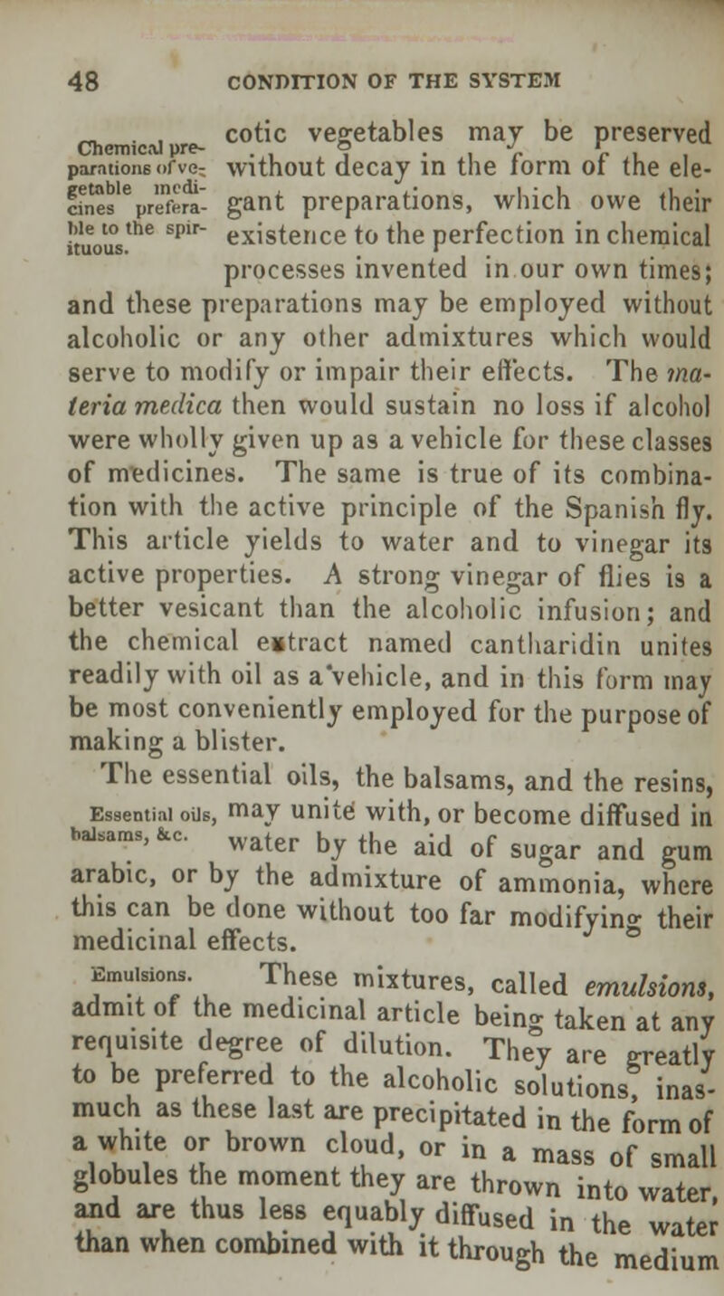 _ . , cotic vegetables may be preserved Chemical pre- ° J c \ , pamtions ofve- without decay in the tomi or the ele- cts %reera- gant preparations, which owe their !tuousthe sp'r existence to the perfection in chemical processes invented in our own times; and these preparations may be employed without alcoholic or any other admixtures which would serve to modify or impair their effects. The ma- teria medica then would sustain no loss if alcohol were wholly given up as a vehicle for these classes of medicines. The same is true of its combina- tion with the active principle of the Spanish fly. This article yields to water and to vinegar its active properties. A strong vinegar of flies is a better vesicant than the alcoholic infusion; and the chemical eiitract named cantharidin unites readily with oil as a vehicle, and in this form may be most conveniently employed for the purpose of making a blister. The essential oils, the balsams, and the resins, Essential oils, mav unite with, or become diffused in balsams, fce. water Qy thg ^ Qf ^^ ^ ^ arable, or by the admixture of ammonia, where this can be done without too far modifying their medicinal effects. Emulsions. These mixtures, called emulsions, admit of the medicinal article being taken at any requisite degree of dilution. They are greatly to be preferred to the alcoholic solutions? inas- much as these last are precipitated in the form of a white or brown cloud, or in a mass of small globules the moment they are thrown into water, and are thus less equably diffused in the water than when combined with it through the medium