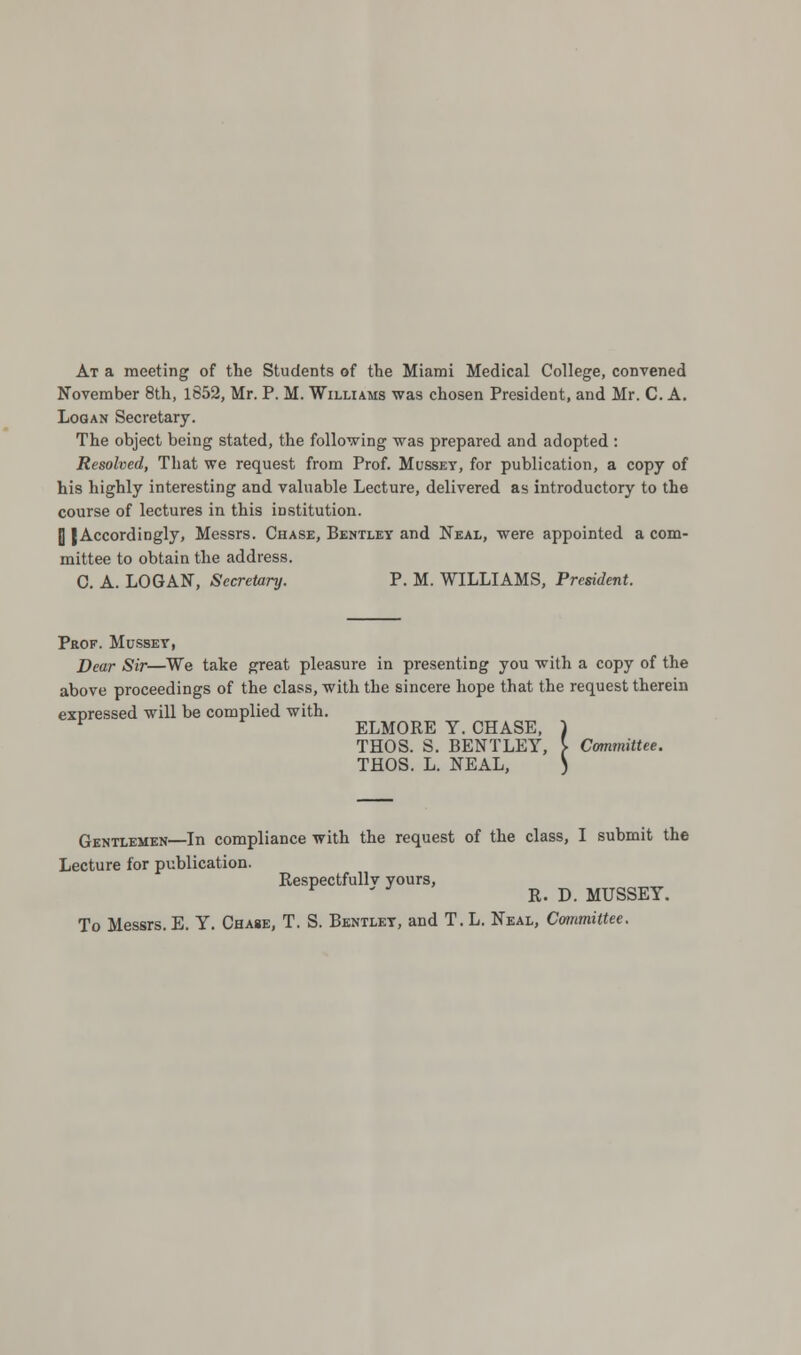 At a meeting of the Students of the Miami Medical College, convened November 8th, 1852, Mr. P. M. Williams was chosen President, and Mr. C. A. Logan Secretary. The object being stated, the following was prepared and adopted : Resolved, That we request from Prof. Musset, for publication, a copy of his highly interesting and valuable Lecture, delivered as introductory to the course of lectures in this institution. |] (Accordingly, Messrs. Chase, Bentley and Neal, were appointed a com- mittee to obtain the address. C. A. LOGAN, Secretary. P. M. WILLIAMS, President. Prof. Musset, Dear Sir—We take great pleasure in presenting you with a copy of the above proceedings of the class, with the sincere hope that the request therein expressed will be complied with. ELMORE Y. CHASE, THOS. S. BENTLEY, ]■ Committee. THOS. L. NEAL, 5< ? Gentlemen—In compliance with the request of the class, I submit the Lecture for publication. Respectfullv yours, r R. D. MUSSEY. To Messrs. E. Y. Chase, T. S. Bentlet, and T. L. Neal, Committee.