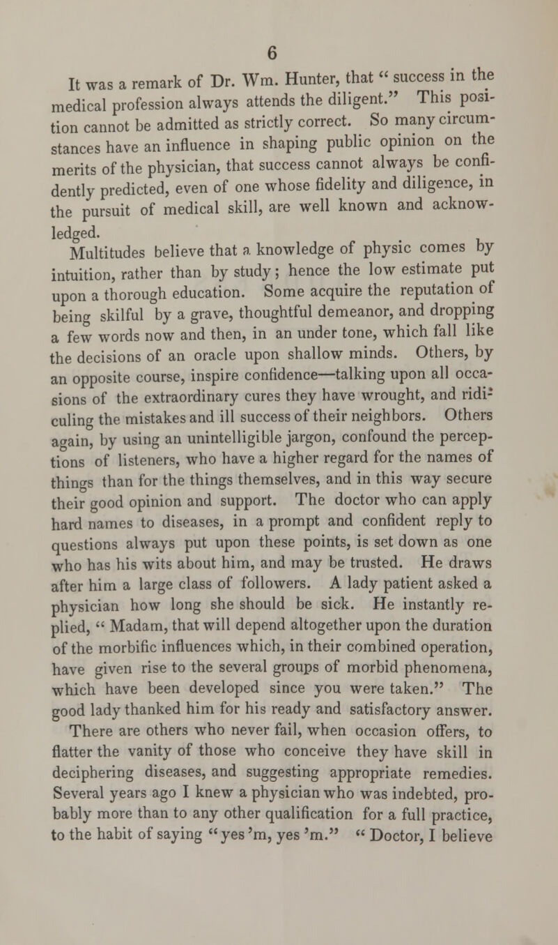 It was a remark of Dr. Wm. Hunter, that « success in the medical profession always attends the diligent. This posi- tion cannot be admitted as strictly correct. So many circum- stances have an influence in shaping public opinion on the merits of the physician, that success cannot always be confi- dently predicted, even of one whose fidelity and diligence, in the pursuit of medical skill, are well known and acknow- ledged. Multitudes believe that a knowledge of physic comes by intuition, rather than by study; hence the low estimate put upon a thorough education. Some acquire the reputation of being skilful by a grave, thoughtful demeanor, and dropping a few words now and then, in an under tone, which fall like the decisions of an oracle upon shallow minds. Others, by an opposite course, inspire confidence—talking upon all occa- sions of the extraordinary cures they have wrought, and ridi- culing the mistakes and ill success of their neighbors. Others a«ain, by using an unintelligible jargon, confound the percep- tions of listeners, who have a higher regard for the names of things than for the things themselves, and in this way secure their good opinion and support. The doctor who can apply hard names to diseases, in a prompt and confident reply to questions always put upon these points, is set down as one who has his wits about him, and may be trusted. He draws after him a large class of followers. A lady patient asked a physician how long she should be sick. He instantly re- plied,  Madam, that will depend altogether upon the duration of the morbific influences which, in their combined operation, have given rise to the several groups of morbid phenomena, which have been developed since you were taken. The good lady thanked him for his ready and satisfactory answer. There are others who never fail, when occasion offers, to flatter the vanity of those who conceive they have skill in deciphering diseases, and suggesting appropriate remedies. Several years ago I knew a physician who was indebted, pro- bably more than to any other qualification for a full practice, to the habit of saying  yes 'm, yes 'm.  Doctor, I believe