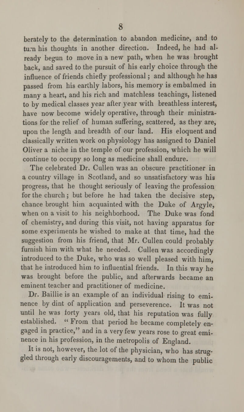 berately to the determination to abandon medicine, and to turn his thoughts in another direction. Indeed, he had al- ready begun to move in a new path, when he was brought back, and saved to the pursuit of his early choice through the influence of friends chiefly professional; and although he has passed from his earthly labors, his memory is embalmed in many a heart, and his rich and matchless teachings, listened to by medical classes year after year with breathless interest, have now become widely operative, through their ministra- tions for the relief of human suffering, scattered, as they are, upon the length and breadth of our land. His eloquent and classically written work on physiology has assigned to Daniel Oliver a niche in the temple of our profession, which he will continue to occupy so long as medicine shall endure. The celebrated Dr. Cullen was an obscure practitioner in a country village in Scotland, and so unsatisfactory was his progress, that he thought seriously of leaving the profession for the church; but before he had taken the decisive step, chance brought him acquainted with the Duke of Argyle, when on a visit to his neighborhood. The Duke was fond of chemistry, and during this visit, not having apparatus for some experiments he wished to make at that time, had the suggestion from his friend, that Mr. Cullen could probably furnish him with what he needed. Cullen was accordingly introduced to the Duke, who was so well pleased with him, that he introduced him to influential friends. In this way he was brought before the public, and afterwards became an eminent teacher and practitioner of medicine. Dr. Baillie is an example of an individual rising to emi- nence by dint of application and perseverence. It was not until he was forty years old, that his reputation was fully established.  From that period he became completely en- gaged in practice, and in a very few years rose to great emi- nence in his profession, in the metropolis of England. It is not, however, the lot of the physician, who has strug- gled through early discouragements, and to whom the public