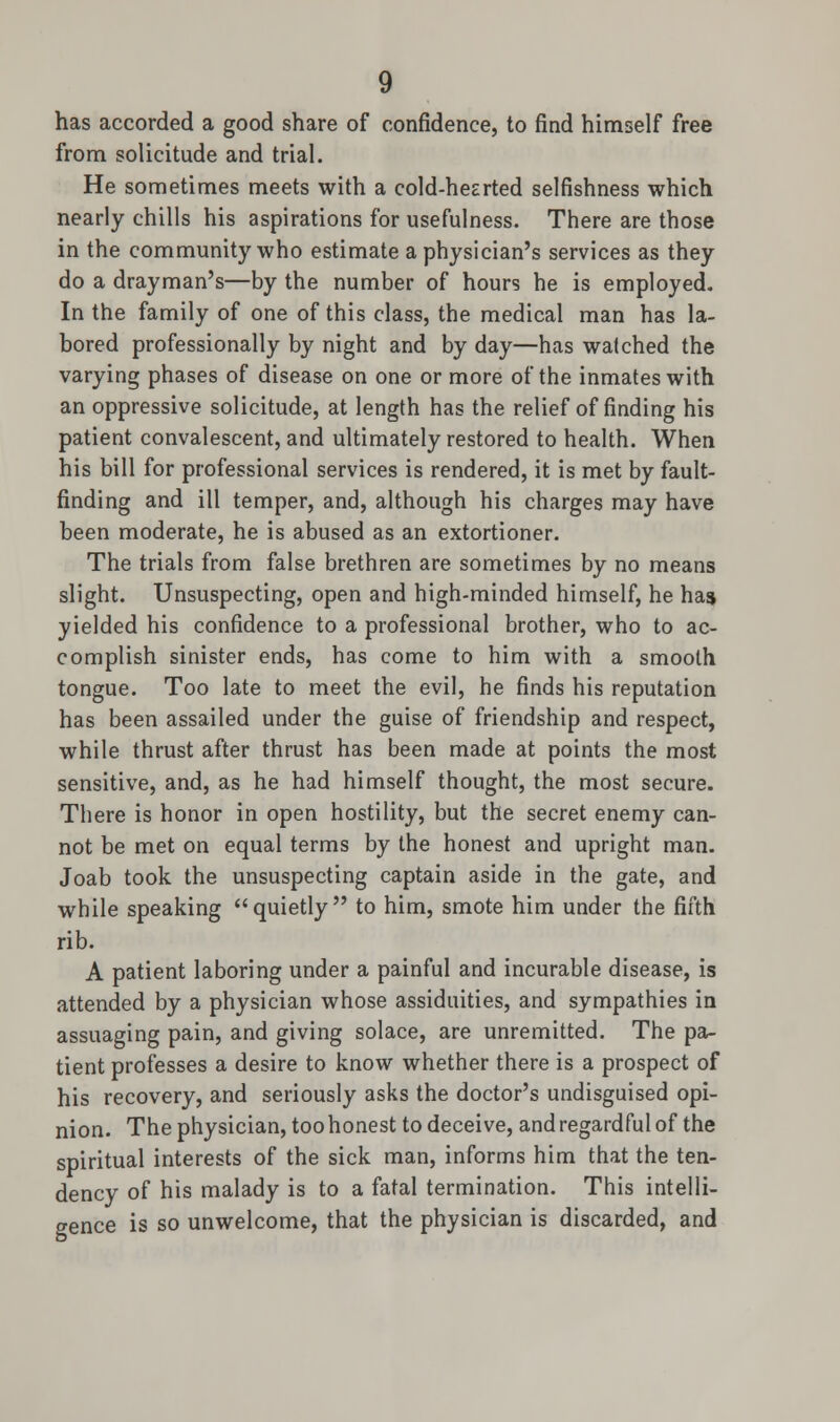 has accorded a good share of confidence, to find himself free from solicitude and trial. He sometimes meets with a cold-hearted selfishness which nearly chills his aspirations for usefulness. There are those in the community who estimate a physician's services as they do a drayman's—by the number of hours he is employed. In the family of one of this class, the medical man has la- bored professionally by night and by day—has watched the varying phases of disease on one or more of the inmates with an oppressive solicitude, at length has the relief of finding his patient convalescent, and ultimately restored to health. When his bill for professional services is rendered, it is met by fault- finding and ill temper, and, although his charges may have been moderate, he is abused as an extortioner. The trials from false brethren are sometimes by no means slight. Unsuspecting, open and high-minded himself, he has yielded his confidence to a professional brother, who to ac- complish sinister ends, has come to him with a smooth tongue. Too late to meet the evil, he finds his reputation has been assailed under the guise of friendship and respect, while thrust after thrust has been made at points the most sensitive, and, as he had himself thought, the most secure. There is honor in open hostility, but the secret enemy can- not be met on equal terms by the honest and upright man. Joab took the unsuspecting captain aside in the gate, and while speaking quietly to him, smote him under the fifth rib. A patient laboring under a painful and incurable disease, is attended by a physician whose assiduities, and sympathies in assuaging pain, and giving solace, are unremitted. The pa- tient professes a desire to know whether there is a prospect of his recovery, and seriously asks the doctor's undisguised opi- nion. The physician, toohonest to deceive, and regardful of the spiritual interests of the sick man, informs him that the ten- dency of his malady is to a fatal termination. This intelli- gence is so unwelcome, that the physician is discarded, and