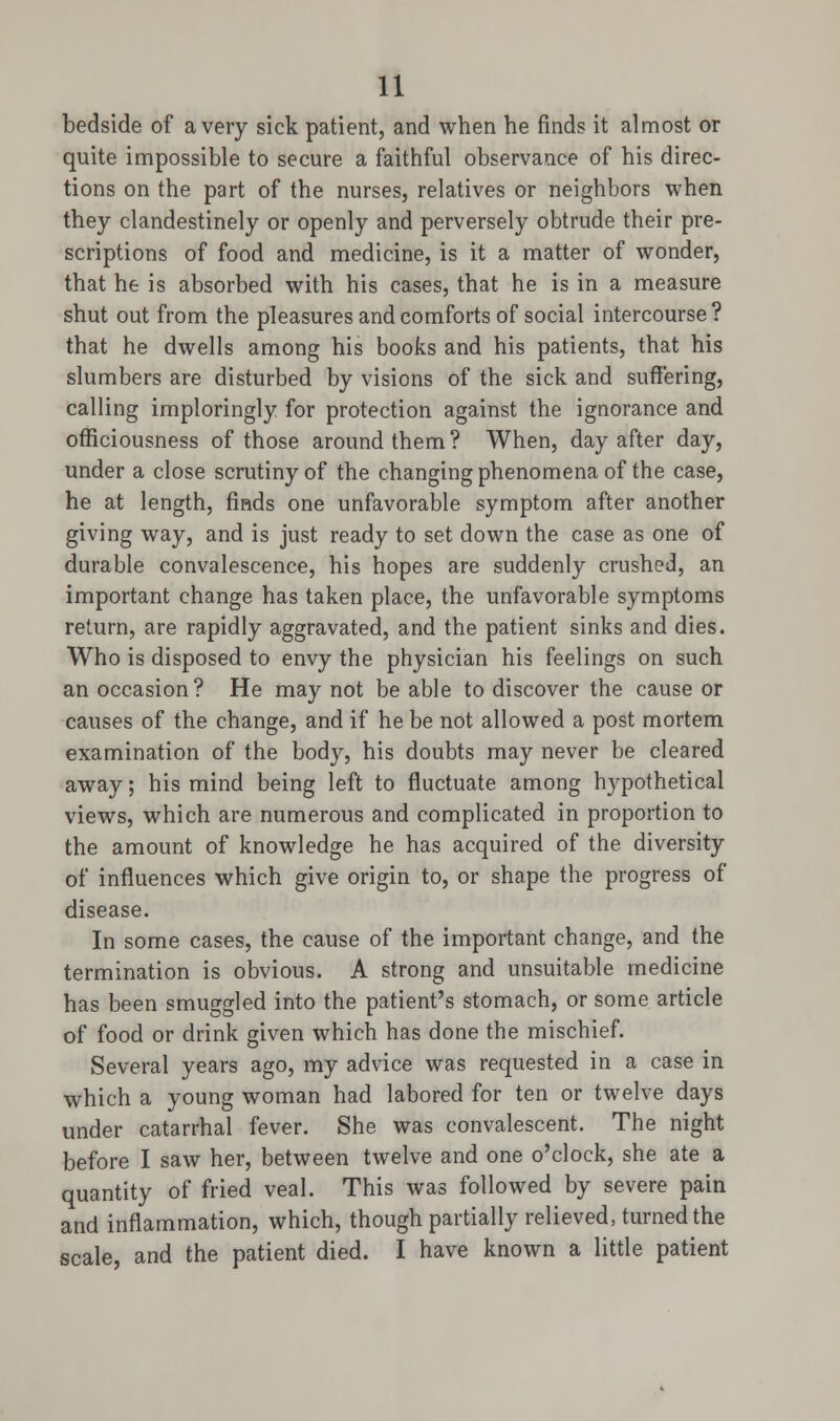 bedside of a very sick patient, and when he finds it almost or quite impossible to secure a faithful observance of his direc- tions on the part of the nurses, relatives or neighbors when they clandestinely or openly and perversely obtrude their pre- scriptions of food and medicine, is it a matter of wonder, that he is absorbed with his cases, that he is in a measure shut out from the pleasures and comforts of social intercourse? that he dwells among his books and his patients, that his slumbers are disturbed by visions of the sick and suffering, calling imploringly for protection against the ignorance and officiousness of those around them ? When, day after day, under a close scrutiny of the changing phenomena of the case, he at length, finds one unfavorable symptom after another giving way, and is just ready to set down the case as one of durable convalescence, his hopes are suddenly crushed, an important change has taken place, the unfavorable symptoms return, are rapidly aggravated, and the patient sinks and dies. Who is disposed to envy the physician his feelings on such an occasion? He may not be able to discover the cause or causes of the change, and if he be not allowed a post mortem examination of the body, his doubts may never be cleared away; his mind being left to fluctuate among hypothetical views, which are numerous and complicated in proportion to the amount of knowledge he has acquired of the diversity of influences which give origin to, or shape the progress of disease. In some cases, the cause of the important change, and the termination is obvious. A strong and unsuitable medicine has been smuggled into the patient's stomach, or some article of food or drink given which has done the mischief. Several years ago, my advice was requested in a case in which a young woman had labored for ten or twelve days under catarrhal fever. She was convalescent. The night before I saw her, between twelve and one o'clock, she ate a quantity of fried veal. This was followed by severe pain and inflammation, which, though partially relieved, turned the scale, and the patient died. I have known a little patient