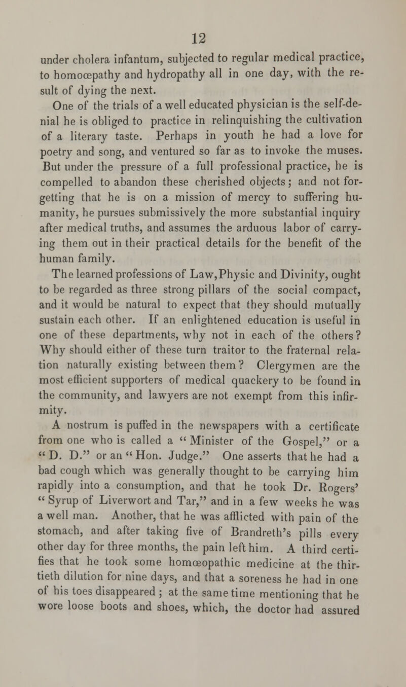 under cholera infantum, subjected to regular medical practice, to homocepathy and hydropathy all in one day, with the re- sult of dying the next. One of the trials of a well educated physician is the self-de- nial he is obliged to practice in relinquishing the cultivation of a literary taste. Perhaps in youth he had a love for poetry and song, and ventured so far as to invoke the muses. But under the pressure of a full professional practice, he is compelled to abandon these cherished objects; and not for- getting that he is on a mission of mercy to suffering hu- manity, he pursues submissively the more substantial inquiry after medical truths, and assumes the arduous labor of carry- ing them out in their practical details for the benefit of the human family. The learned professions of Law,Physic and Divinity, ought to be regarded as three strong pillars of the social compact, and it would be natural to expect that they should mutually sustain each other. If an enlightened education is useful in one of these departments, why not in each of the others? Why should either of these turn traitor to the fraternal rela- tion naturally existing between them? Clergymen are the most efficient supporters of medical quackery to be found in the community, and lawyers are not exempt from this infir- mity. A nostrum is puffed in the newspapers with a certificate from one who is called a  Minister of the Gospel, or a  D. D. or an  Hon. Judge. One asserts that he had a bad cough which was generally thought to be carrying him rapidly into a consumption, and that he took Dr. Rogers'  Syrup of Liverwort and Tar, and in a few weeks he was a well man. Another, that he was afflicted with pain of the stomach, and after taking five of Brandreth's pills every other day for three months, the pain left him. A third certi- fies that he took some homoeopathic medicine at the thir- tieth dilution for nine days, and that a soreness he had in one of his toes disappeared ; at the same time mentioning that he wore loose boots and shoes, which, the doctor had assured