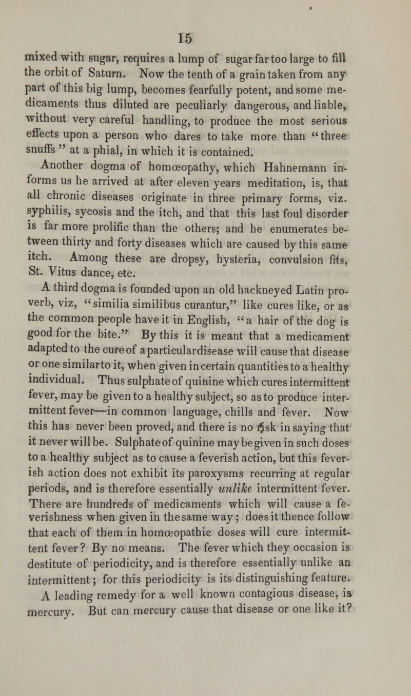 mixed with sugar, requires a lump of sugar far too large to fill the orbit of Saturn. Now the tenth of a grain taken from any part of this big lump, becomes fearfully potent, and some me- dicaments thus diluted are peculiarly dangerous, and liable, without very careful handling, to produce the most serious effects upon a person who dares to take more than three snuffs  at a phial, in which it is contained. Another dogma of homoeopathy, which Hahnemann in- forms us he arrived at after eleven years meditation, is, that all chronic diseases originate in three primary forms, viz. syphilis, sycosis and the itch, and that this last foul disorder is far more prolific than the others; and he enumerates be- tween thirty and forty diseases which are caused by this same itch. Among these are dropsy, hysteria, convulsion fits, St. Vitus dance, etc. A third dogma is founded upon an old hackneyed Latin pro- verb, viz, similia similibus curantur, like cures like, or as the common people have it in English, a hair of the dog is good for the bite. By this it is meant that a medicament adapted to the cure of aparticulardisease will cause that disease or one similar to it, when given in certain quantities to a healthy individual. Thus sulphate of quinine which cures intermittent fever, may be given to a healthy subject, so as to produce inter- mittent fever—in common language, chills and fever. Now this has never been proved, and there is no r$sk in saying that it never will be. Sulphate of quinine may be given in such doses to a healthy subject as to cause a feverish action, but this fever- ish action does not exhibit its paroxysms recurring at regular periods, and is therefore essentially unlike intermittent fever. There are hundreds of medicaments which will cause a fe- verishness when given in the same way; does it thence follow that each of them in homoeopathic doses will cure intermit- tent fever? By no means. The fever which they occasion is destitute of periodicity, and is therefore essentially unlike an intermittent; for this periodicity is its distinguishing feature. A leading remedy for a well known contagious disease, is mercury. But can mercury cause that disease or one like it?