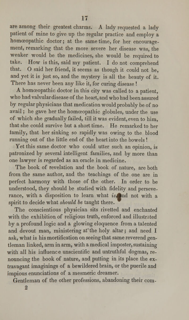 are among their greatest charms. A lady requested a lady patient of mine to give up the regular practice and employ a homoeopathic doctor; at the same time, for her encourage- ment, remarking that the more severe her disease was, the weaker would be the medicines, she would be required to take. How is this, said my patient. I do not comprehend that. O said her friend, it seems as though it could not be, and yet it is just so, and the mystery is all the beauty of it. There has never been any like it, for curing disease ! A homoeopathic doctor in this city was called to a patient, who had valvular disease of the heart, and who had been assured by regular physicians that medication would probably be of no avail; he gave her the homoeopathic globules, under the use of which she gradually failed, till it was evident, even to him, that she could survive but a short time. He remarked to her family, that her sinking so rapidly was owing to the blood running out of the little end of the heart into the bowels ! Yet this same doctor who could utter such an opinion, is patronized by several intelligent families, and by more than one lawyer is regarded as an oracle in medicine. The book of revelation and the book of nature, are both from the same author, and the teachings of the one are in perfect harmony with those of the other. In order to be understood, they should be studied with fidelity and perseve- rance, with a disposition to learn what is And not with a spirit to decide what should be taught there. The conscientious physician sits rivetted and enchanted with the exhibition of religious truth, enforced and illustrated by a profound logic and a glowing eloquence from a talented and devout man, ministering at' the holy altar; and need I ask, what is his mortification on seeing that same reverend gen- tleman linked, arm in arm, with a medical imposter, sustaining with all his influence unscientific and untruthful dogmas, re- nouncing the book of nature, and putting in its place the ex- travagant imaginings of a bewildered brain, or the puerile and impious enunciations of a mesmeric dreamer. Gentleman of the other professions, abandoning their com- 2