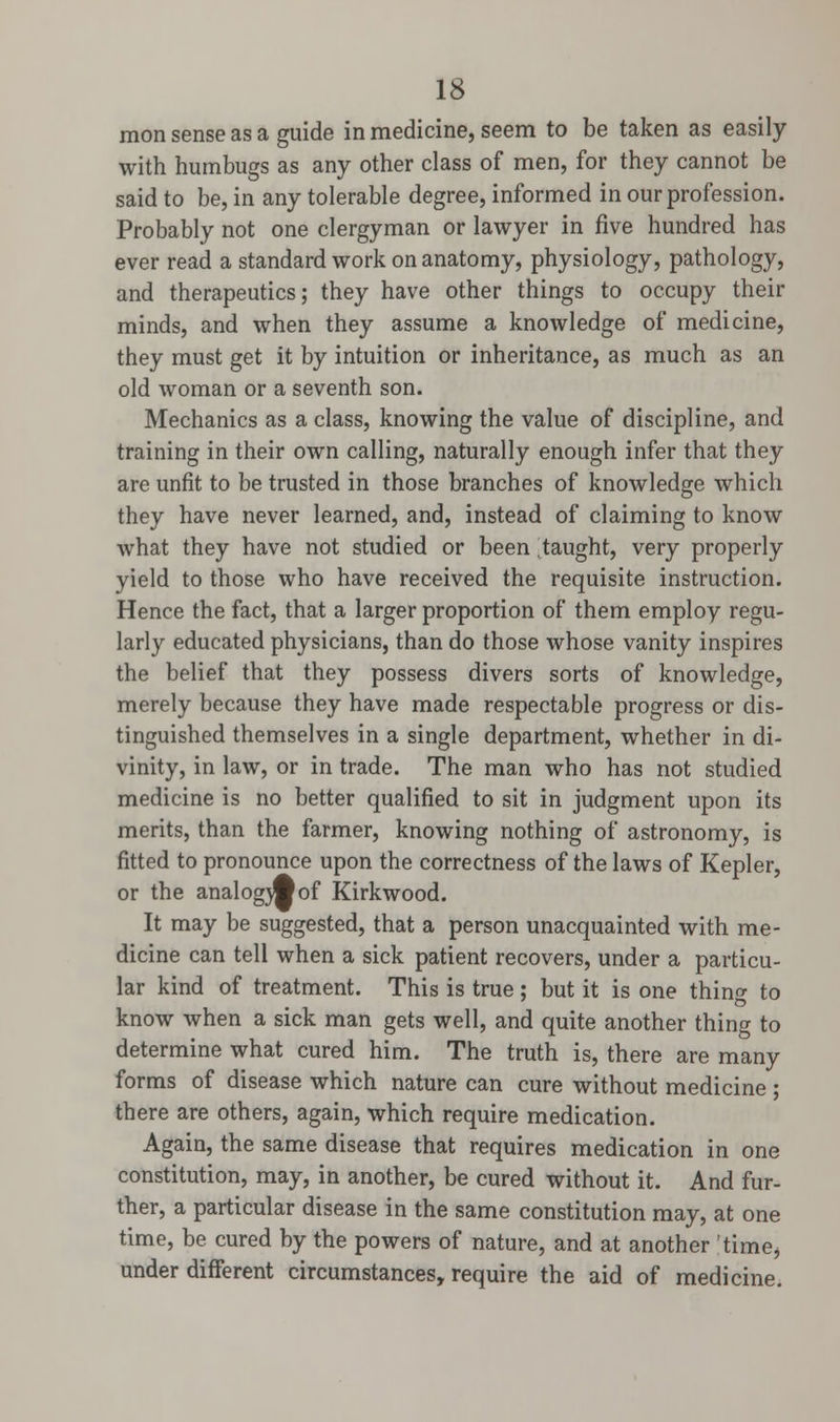 mon sense as a guide in medicine, seem to be taken as easily with humbugs as any other class of men, for they cannot be said to be, in any tolerable degree, informed in our profession. Probably not one clergyman or lawyer in five hundred has ever read a standard work on anatomy, physiology, pathology, and therapeutics; they have other things to occupy their minds, and when they assume a knowledge of medicine, they must get it by intuition or inheritance, as much as an old woman or a seventh son. Mechanics as a class, knowing the value of discipline, and training in their own calling, naturally enough infer that they are unfit to be trusted in those branches of knowledge which they have never learned, and, instead of claiming to know what they have not studied or been jtaught, very properly yield to those who have received the requisite instruction. Hence the fact, that a larger proportion of them employ regu- larly educated physicians, than do those whose vanity inspires the belief that they possess divers sorts of knowledge, merely because they have made respectable progress or dis- tinguished themselves in a single department, whether in di- vinity, in law, or in trade. The man who has not studied medicine is no better qualified to sit in judgment upon its merits, than the farmer, knowing nothing of astronomy, is fitted to pronounce upon the correctness of the laws of Kepler, or the analogwof Kirkwood. It may be suggested, that a person unacquainted with me- dicine can tell when a sick patient recovers, under a particu- lar kind of treatment. This is true ; but it is one thino- to know when a sick man gets well, and quite another thing to determine what cured him. The truth is, there are many forms of disease which nature can cure without medicine ; there are others, again, which require medication. Again, the same disease that requires medication in one constitution, may, in another, be cured without it. And fur- ther, a particular disease in the same constitution may, at one time, be cured by the powers of nature, and at another 'time* under different circumstances, require the aid of medicine.