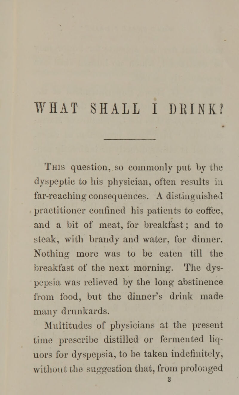 WHAT SHALL I DRINK? This question, so commonly put by the dyspeptic to his physician, often results in far-reaching consequences. A distinguished practitioner confined his patients to coffee, and a bit of meat, for breakfast; and to steak, with brandy and water, for dinner. Nothing more was to be eaten till the breakfast of the next morning. The dys- pepsia was relieved by the long abstinence from food, but the dinner's drink made many drunkards. Multitudes of physicians at the present time prescribe distilled or fermented liq- uors for dyspepsia, to be taken indefinitely, without the suggestion that, from prolonged