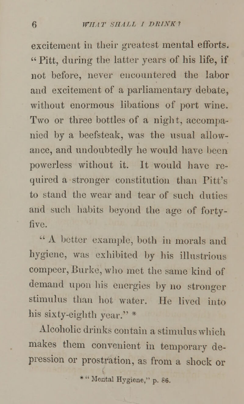 excitement in their greatest mental efforts.  Pitt, during the latter years of his life, if not before, never encountered the labor and excitement of a parliamentary debate, without enormous libations of port wine. Two or three bottles of a night, accompa- nied by a beefsteak, Avas the usual allow- ance, and undoubtedly he would have been powerless without it. It would have re- quired a stronger constitution than Pitt's to stand the wear and tear of such duties and such habits beyond the age of forty- live.  A better example, both in morals and hygiene, was exhibited by his illustrious compeer, Burke, who met the same kind of demand upon his energies by no stronger stimulus than hot water. He lived into his sixty-eighth year. * Alcoholic drinks contain a stimulus which makes them convenient in temporary de- pression or prostration, as from a shock or *  Mental Hygiene, p. S6.