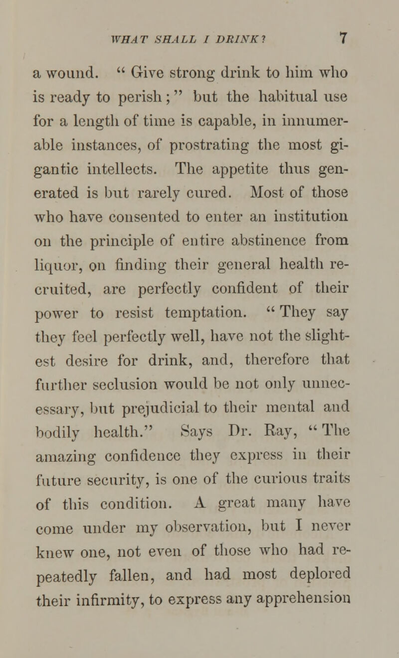 a wound.  Give strong drink to him who is ready to perish;  but the habitual use for a length of time is capable, in innumer- able instances, of prostrating the most gi- gantic intellects. The appetite thus gen- erated is but rarely cured. Most of those who have consented to enter an institution on the principle of entire abstinence from liquor, on finding their general health re- cruited, are perfectly confident of their power to resist temptation.  They say they feel perfectly well, have not the slight- est desire for drink, and, therefore that further seclusion would be not only unnec- essary, but prejudicial to their mental and bodily health. Hays Dr. Ray, The amazing confidence they express in their future security, is one of the curious traits of this condition. A great many have come under my observation, but I never knew one, not even of those who had re- peatedly fallen, and had most deplored their infirmity, to express any apprehension