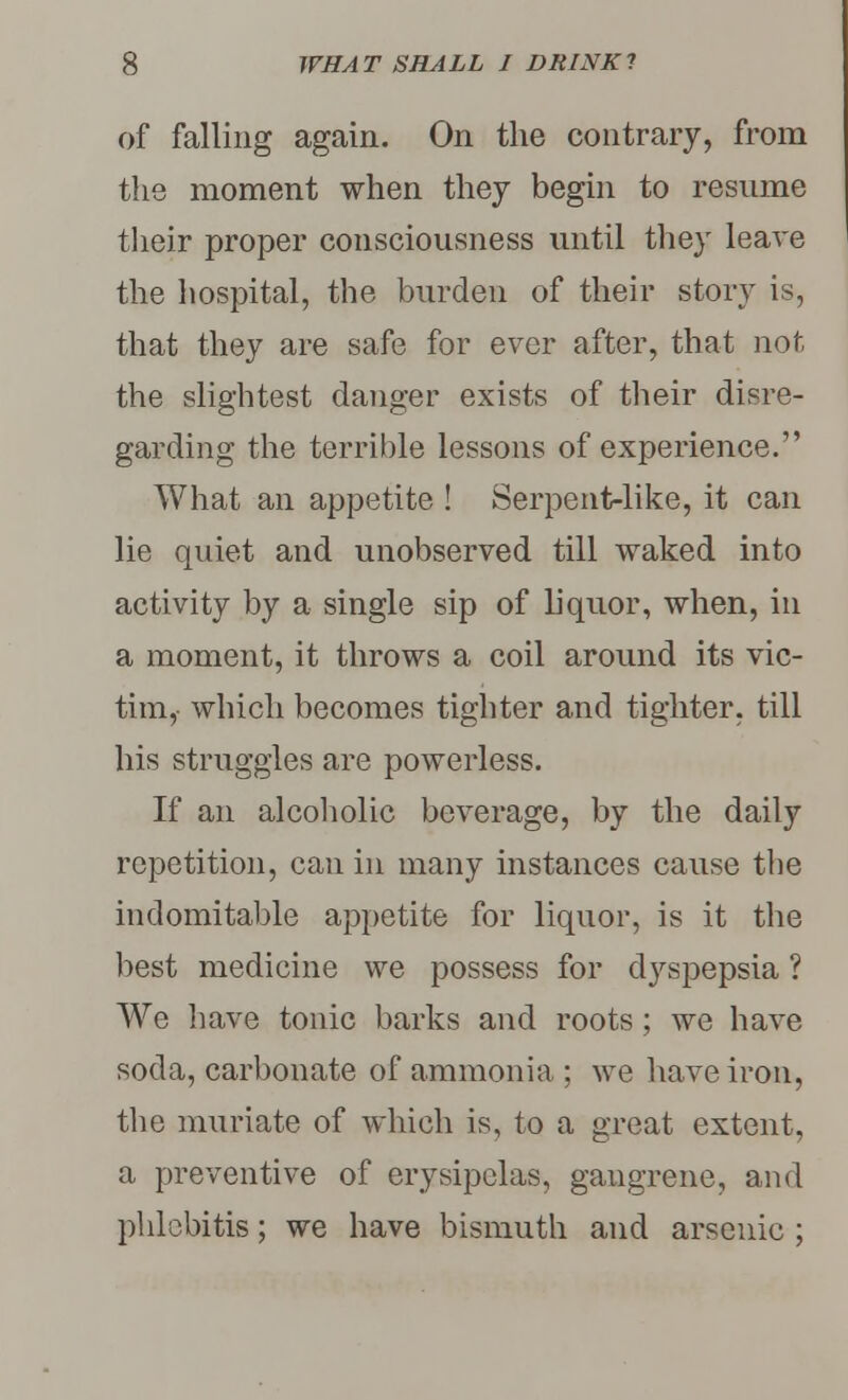 of falling again. On the contrary, from the moment when they begin to resume their proper consciousness until they leave the hospital, the burden of their story is, that they are safe for ever after, that not the slightest danger exists of their disre- garding the terrible lessons of experience. What an appetite ! Serpent-like, it can lie quiet and unobserved till waked into activity by a single sip of liquor, when, in a moment, it throws a coil around its vic- tim, which becomes tighter and tighter, till his struggles are powerless. If an alcoholic beverage, by the daily repetition, can in many instances cause the indomitable appetite for liquor, is it the best medicine we possess for dyspepsia ? We have tonic barks and roots; we have soda, carbonate of ammonia ; we have iron, the muriate of which is, to a great extent, a preventive of erysipelas, gangrene, and phlebitis; we have bismuth and arsenic ;