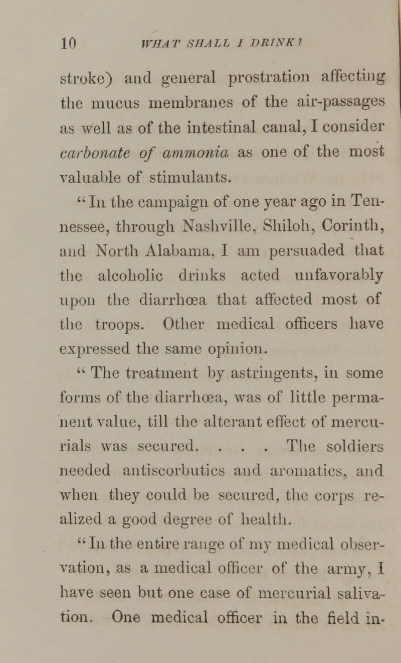 stroke) and general prostration affecting the mucus membranes of the air-passages as well as of the intestinal canal, I consider carbonate of ammonia as one of the most valuable of stimulants.  In the campaign of one year ago in Ten- nessee, through Nashville, Shiloh, Corinth, and North Alabama, I am persuaded that the alcoholic drinks acted unfavorably upon the diarrhoea that affected most of the troops. Other medical officers have expressed the same opinion.  The treatment by astringents, in some forms of the diarrhoea, was of little perma- nent value, till the alterant effect of mercu- rials was secured. . . . The soldiers needed antiscorbutics and aromatics, and when they could be secured, the corps re- alized a good degree of health. In the entire range of my medical obser- vation, as a medical officer of the army, I have seen but one case of mercurial saliva- tion. One medical officer in the field in-