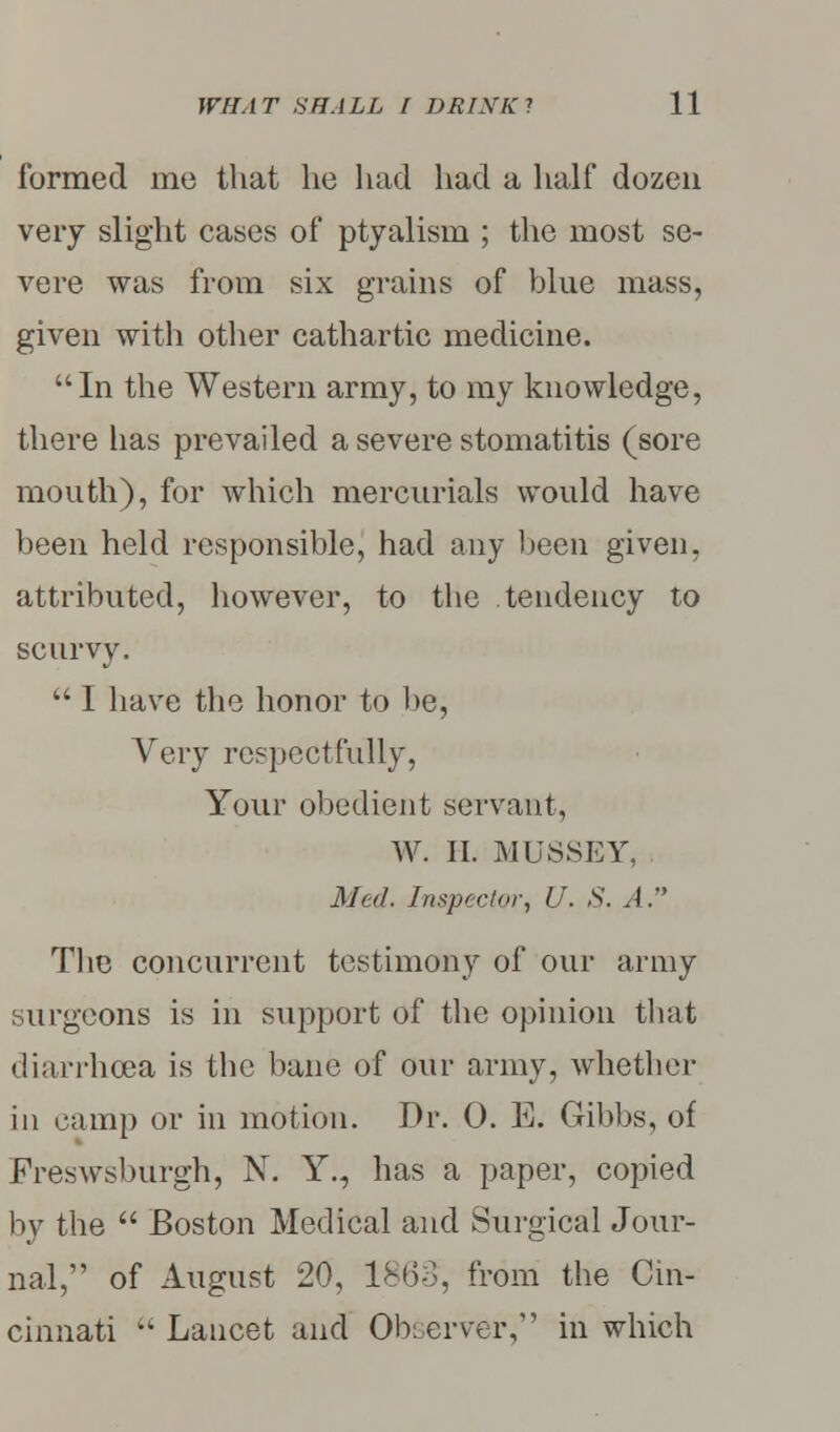 formed me that he had had a half dozen very slight cases of ptyalism ; the most se- vere was from six grains of blue mass, given with other cathartic medicine. In the Western army, to my knowledge, there has prevailed a severe stomatitis (sore mouth), for which mercurials would have been held responsible, had any been given, attributed, however, to the tendency to scurvy.  I have the honor to be, Very respectfully, Your obedient servant, W. II. MUSSEY, Med. Inspector, U. S. A. The concurrent testimony of our army surgeons is in support of the opinion that diarrhoea is the bane of our army, whether in camp or in motion. Dr. 0. E. Gibbs, of Freswsburgh, N. Y., has a paper, copied by the  Boston Medical and Surgical Jour- nal, of August 20, I860, from the Cin- cinnati  Lancet and Observer, in which