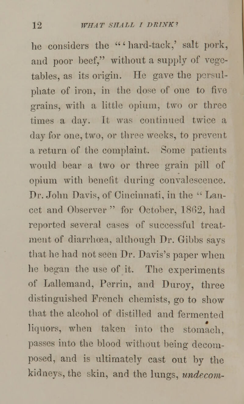 he considers the 'hard-tack,' salt pork, and poor beef, without a supply of vege- tables, as its origin. He gave the persul- phate of iron, in the dose of one to five grains, with a little opium, two or three times a day. It was continued twice a day for one, two, or three weeks, to prevent a return of the complaint. Some patients would bear a two or three grain pill of opium with benefit during convalescence. Dr. John Davis, of Cincinnati, in the wt Lan- cet and Observer for October, 1862, had reported several cases of successful treat- ment of diarrhoea, although Dr. Gibbs says that he had not seen Dr. Davis's paper when he began the use of it. The experiments of Lallemand, Perrin, and Duroy, three distinguished French chemists, go to show that the alcohol of distilled and fermented liquors, when taken into the stomach, passes into the blood without being decom- posed, and is ultimately cast out by the kidneys, the skin, and the lungs, undecom-