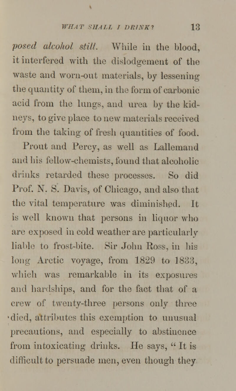 posed alcohol still. While in the blood, it interfered with the disloclgemeiit of the waste and worn-out materials, by lessening the quantity of them, in the form of carbonic acid from the lungs, and urea by the kid- neys, to give place to new materials received from the taking of fresh quantities of food. Prout and Percy, as well as Lallemand and his fellow-chemists, found that alcoholic drinks retarded these processes. So did Prof. N. S. Davis, of Chicago, and also that the vital temperature was diminished. It is well known that persons in liquor who are exposed in cold weather are particularly liable to frost-bite. Sir John Ross, in his long Arctic voyage, from 1829 to 1833, which was remarkable in its exposures and hardships, and for the fact that of a crew of twenty-three persons only three •died, attributes this exemption to unusual precautions, and especially to abstinence from intoxicating drinks. He says,  It is difficult to persuade men, even though they