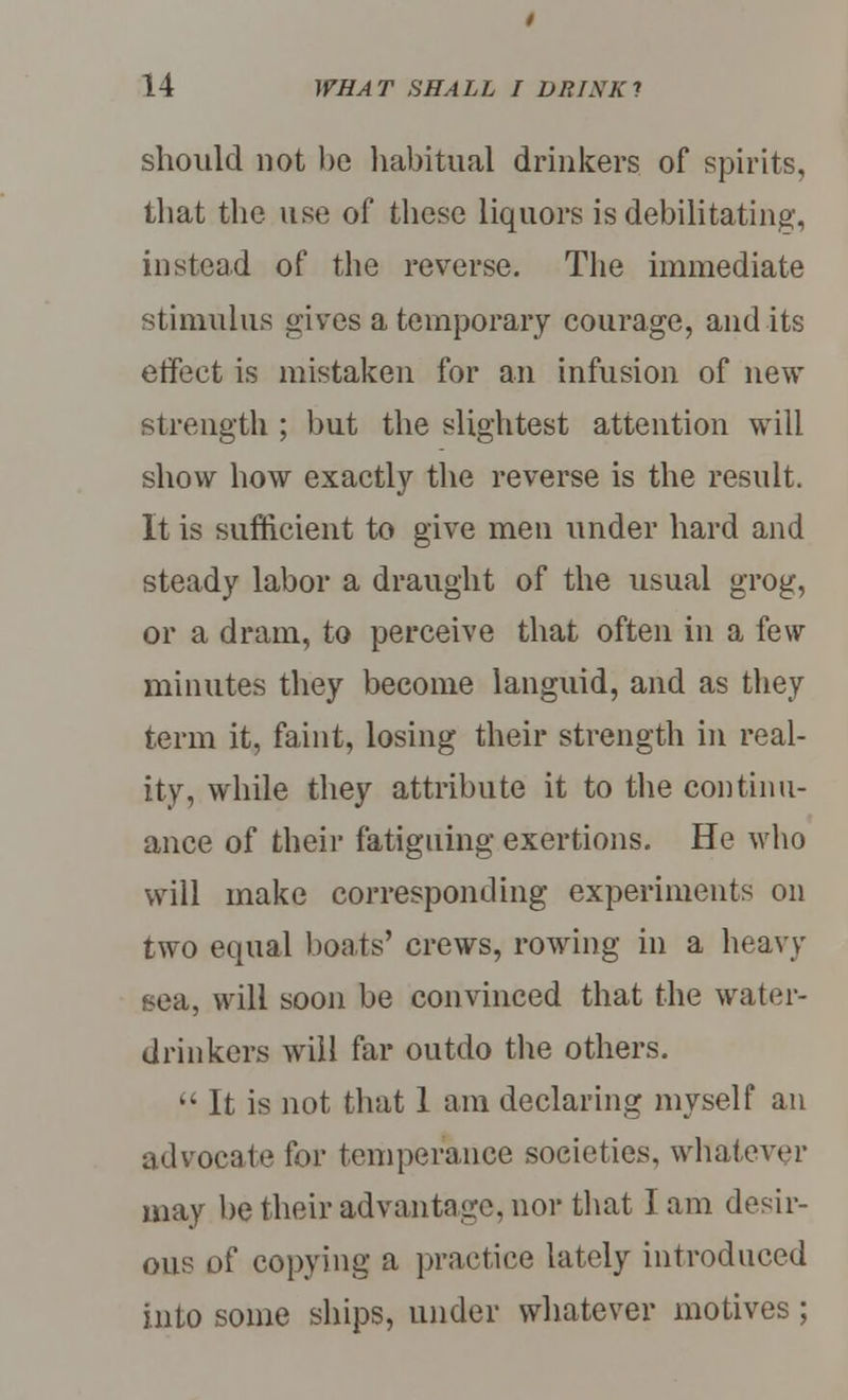 should not be habitual drinkers of spirits, that the use of these liquors is debilitating, instead of the reverse. The immediate stimulus gives a temporary courage, audits effect is mistaken for an infusion of new strength ; but the slightest attention will show how exactly the reverse is the result. It is sufficient to give men under hard and steady labor a draught of the usual grog, or a dram, to perceive that often in a few minutes they become languid, and as they term it, faint, losing their strength in real- ity, while they attribute it to the continu- ance of their fatiguing exertions. He who will make corresponding experiments on two equal boats' crews, rowing in a heavy sea, will soon be convinced that the water- drinkers will far outdo the others.  It is not that 1 am declaring myself an advocate for temperance societies, whatever may be their advantage, nor that I am desir- ous of copying a practice lately introduced into some ships, under whatever motives ;