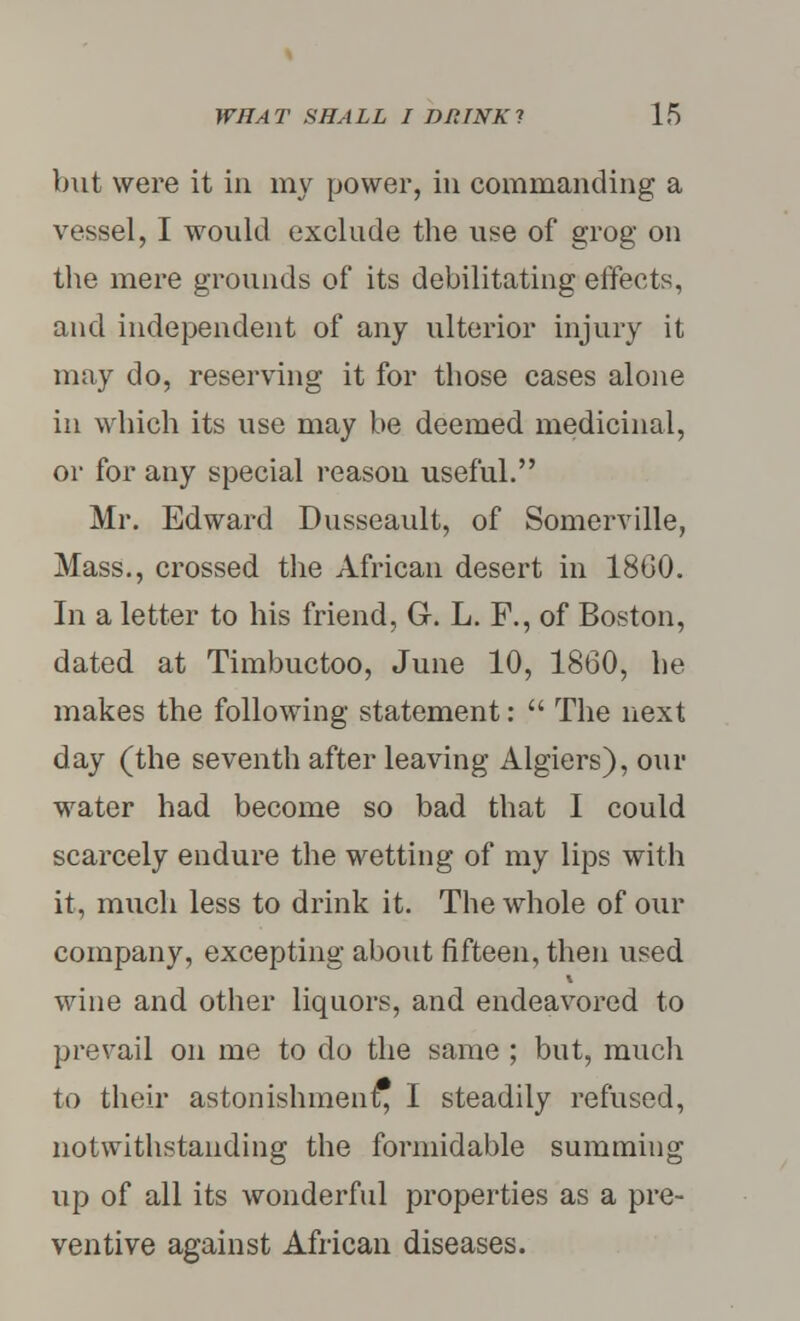 but were it in my power, in commanding a vessel, I would exclude the use of grog on the mere grounds of its debilitating effects, and independent of any ulterior injury it may do, reserving it for those cases alone in which its use may be deemed medicinal, or for any special reason useful. Mr. Edward Dusseault, of Somerville, Mass., crossed the African desert in I860. In a letter to his friend, G-. L. F., of Boston, dated at Timbuctoo, June 10, 1860, he makes the following statement:  The next day (the seventh after leaving Algiers), our water had become so bad that I could scarcely endure the wetting of my lips with it, much less to drink it. The whole of our company, excepting about fifteen, then used wine and other liquors, and endeavored to prevail on me to do the same ; but, much to their astonishment, I steadily refused, notwithstanding the formidable summing up of all its wonderful properties as a pre- ventive against African diseases.