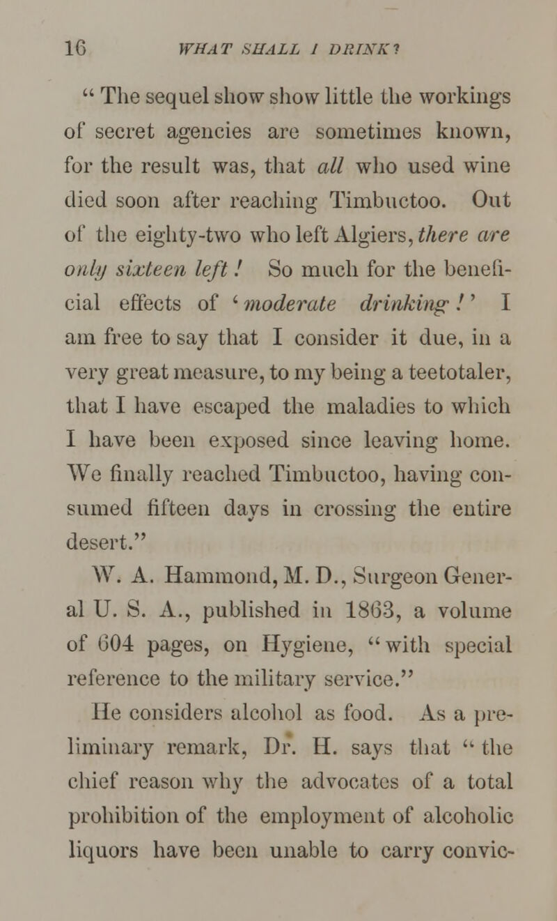  The sequel show show little the workings of secret agencies are sometimes known, for the result was, that all who used wine died soon after reaching Timbuctoo. Out of the eighty-two who left Algiers, there are ouhj sixteen left! So much for the benefi- cial effects of ' moderate drinking; ! ' I am free to say that I consider it due, in a very great measure, to my being a teetotaler, that I have escaped the maladies to winch I have been exposed since leaving home. We finally reached Timbuctoo, having con- sumed fifteen days in crossing the entire desert. W. A. Hammond, M. D., Surgeon Gener- al U. S. A., published in 18(33, a volume of 604 pages, on Hygiene, with special reference to the military service. He considers alcohol as food. As a pre- liminary remark, Dr. H. says that  the chief reason why the advocates of a total prohibition of the employment of alcoholic liquors have been unable to carry con vie-
