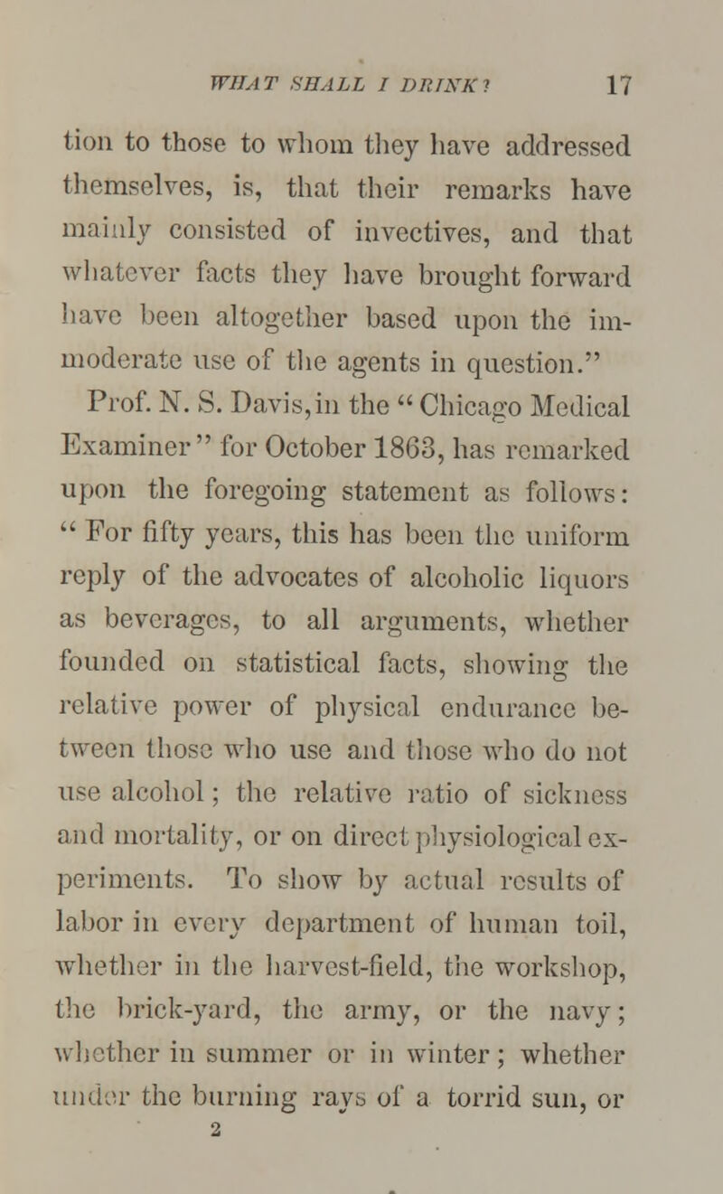 tion to those to whom they have addressed themselves, is, that their remarks have mainly consisted of invectives, and that whatever facts they have brought forward have been altogether based upon the im- moderate use of the agents in question. Prof. N. S. Davis,in the  Chicago Medical Examiner for October 1863, has remarked upon the foregoing statement as follows:  For fifty years, this has been the uniform reply of the advocates of alcoholic liquors as beverages, to all arguments, whether founded on statistical facts, showing the relative power of physical endurance be- tween those who use and those who do not use alcohol; the relative ratio of sickness and mortality, or on direct physiological ex- periments. To show by actual results of labor in every department of human toil, whether in the harvest-field, the workshop, the brick-yard, the army, or the navy; whether in summer or in winter; whether under the burning rays of a torrid sun, or