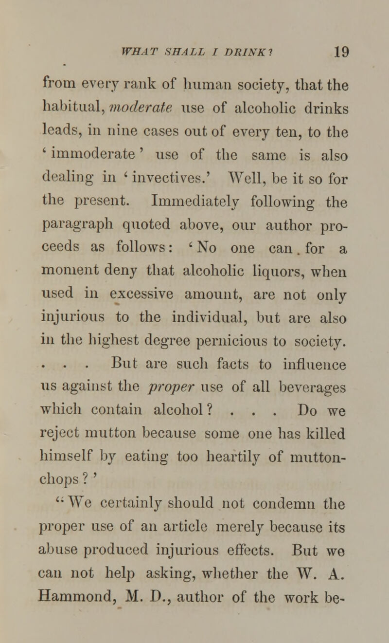from every rank of human society, that the habitual, moderate use of alcoholic drinks leads, in nine cases out of every ten, to the ' immoderate' use of the same is also dealing in ' invectives.' Well, be it so for the present. Immediately following the paragraph quoted above, our author pro- ceeds as follows: ' No one can. for a moment deny that alcoholic liquors, when used in excessive amount, are not only injurious to the individual, but are also in the highest degree pernicious to society. . . . But are such facts to influence us against the proper use of all beverages which contain alcohol ? . . . Do we reject mutton because some one has killed himself by eating too heartily of mutton- chops ? '  We certainly should not condemn the proper use of an article merely because its abuse produced injurious effects. But we can not help asking, whether the W. A. Hammond, M. D., author of the work be-