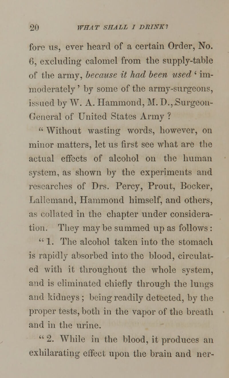 fore us, ever heard of a certain Order, No. 6, excluding calomel from the supply-table of the army, because it had been used ' im- moderately ' by some of the army-surgeons, issued by W. A. Hammond, M. D., .Surgeon- General of United States Army ?  Without wasting words, however, on minor matters, let us first see what are the actual effects of alcohol on the human system, as shown by the experiments and researches of Drs. Percy, Prout, Booker, Lallcmand, Hammond himself, and others, as collated in the chapter under considera- tion. They may be summed up as follows: 1. The alcohol taken into the stomach is rapidly absorbed into the blood, circulat- ed with it throughout the whole system, and is eliminated chiefly through the lungs and kidneys ; being readily detected, by the proper tests, both in the vapor of the breath and in the urine. 2. While in the blood, it produces an exhilarating eifect upon the brain and ner-