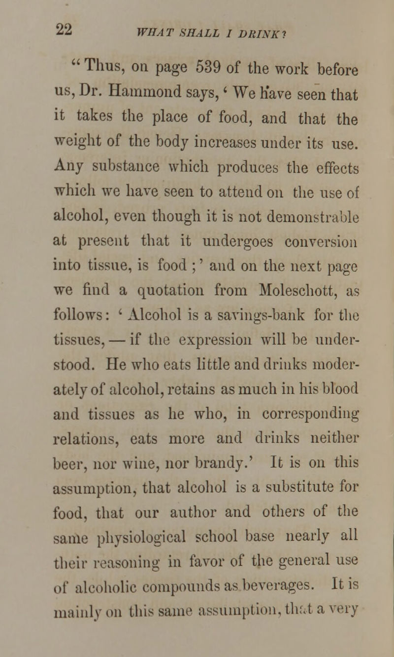  Thus, on page 539 of the work before us, Dr. Hammond says,' We have seen that it takes the place of food, and that the weight of the body increases under its use. Any substance which produces the effects which we have seen to attend on the use of alcohol, even though it is not demonstrable at present that it undergoes conversion into tissue, is food ;' and on the next page we find a quotation from Moleschott, as follows: ' Alcohol is a savings-bank for the tissues, — if the expression will be under- stood. He who eats little and drinks moder- ately of alcohol, retains as much in his blood and tissues as he who, in corresponding relations, eats more and drinks neither beer, nor wine, nor brandy.' It is on this assumption, that alcohol is a substitute for food, that our author and others of the same physiological school base nearly all their reasoning in favor of the general use of alcoholic compounds as beverages. It is mainly on this same assumption, thr.t a very