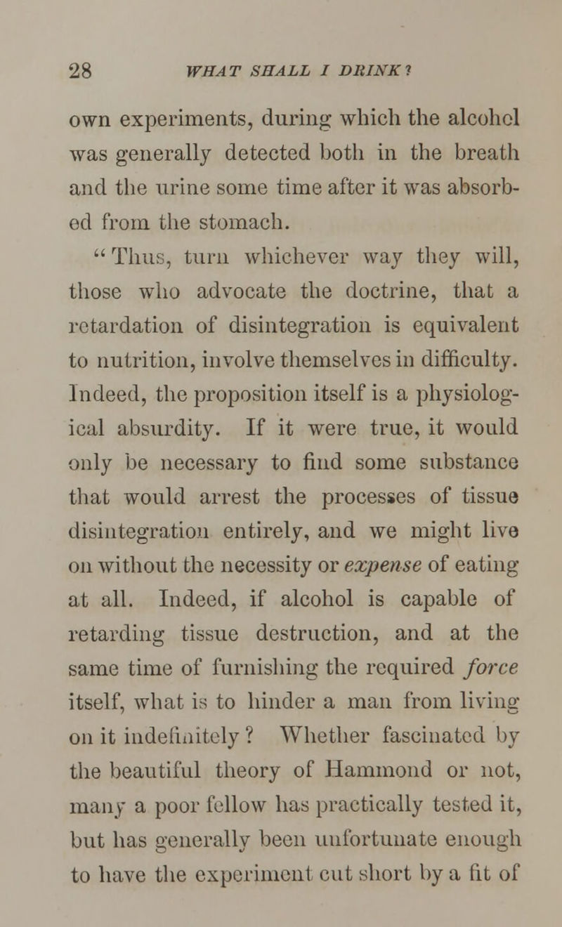 own experiments, during which the alcohol was generally detected both in the breath and the urine some time after it was absorb- ed from the stomach.  Thus, turn whichever way they will, those who advocate the doctrine, that a retardation of disintegration is equivalent to nutrition, involve themselves in difficulty. Indeed, the proposition itself is a physiolog- ical absurdity. If it were true, it would only be necessary to find some substance that would arrest the processes of tissue disintegration entirely, and we might live on without the necessity or expense of eating at all. Indeed, if alcohol is capable of retarding tissue destruction, and at the same time of furnishing the required force itself, what is to hinder a man from living on it indefinitely ? Whether fascinated by the beautiful theory of Hammond or not, many a poor fellow has practically tested it, but has generally been unfortunate enough to have the experiment cut short by a (it of