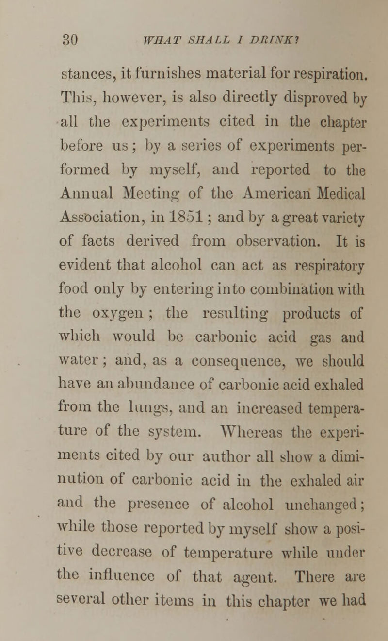 stances, it furnishes material for respiration. This, however, is also directly disproved by all the experiments cited in the chapter before us; by a series of experiments per- formed by myself, and reported to the Annual Meeting of the American Medical Association, in 1851; and by a great variety of facts derived from observation. It is evident that alcohol can act as respiratory food only by entering into combination with the oxygen ; the resulting products of which would be carbonic acid gas and water; and, as a consequence, we should have an abundance of carbonic acid exhaled from the lungs, and an increased tempera- ture of the system. Whereas the experi- ments cited by our author all show a dimi- nution of carbonic acid in the exhaled air and the presence of alcohol unchanged; while those reported by myself show a posi- tive decrease of temperature while under the influence of that agent. There are several other items in this chapter we had