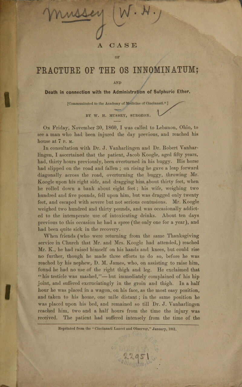 /YAM&&M I W • * y A CASE FRACTURE OF THE OS INNOMINATUM; AND / Death in connection with the Administration of Sulphuric Ether. [Communicated to the Academy of Medicine of Cincinnati.* ] BY W. H. MUSSEY, SURGEON. On Friday, November 30, 1860, I was called to Lebanon, Ohio, to see a man who bad been injured the day previous, and reached his house at 7 p. m. In consultation with Dr. J. Vanharlingen and Dr. Robert Vanhar- lingen, I ascertained that the patient, Jacob Koogle, aged fifty years, had, thirty hours previously, been overturned in his buggy. His horse had slipped on the road and fallen ; on rising he gave a leap forward diagonally across the road, overturning the buggy, throwing Mr. Koogle upon his right side, and dragging him about thirty feet, when he rolled down a bank about eight feet ; his wife, weighing two hundred and five pounds, fell upon him, but was dragged only twenty feet, and escaped with severe but not serious contusions. Mr. Koogle weighed two hundred and thirty pounds, and was occasionally addict- ed to the intemperate use of intoxicating drinks. About ten days previous to this occasion he had a spree (the only one for a year), and had been quite sick in the recovery. When friends (who were returning from the same Thanksgiving service in Church that Mr. and Mrs. Koogle had attended,) reached Mr. K., he had raised himself on his hands and knees, but could rise no further, though he made three efforts to do so, before he was reached by his nephew, D. M. James, who, on assisting to raise him, found he had no use of the right thigh and leg. He exclaimed that his testicle was mashed,—but immediately complained of his hip joint, and suffered excruciatingly in the groin and thigh. In a half and taken to his home, one mile distant ; in the same position he was placed upon his bed, and remained so till Dr. J. Vanharlingen reached him, two and a half hours from the time the injury was received. The patient had suffered intensely from the time of the Keprinted from the  Cincinnati Lancet and Observer, January, 1801,