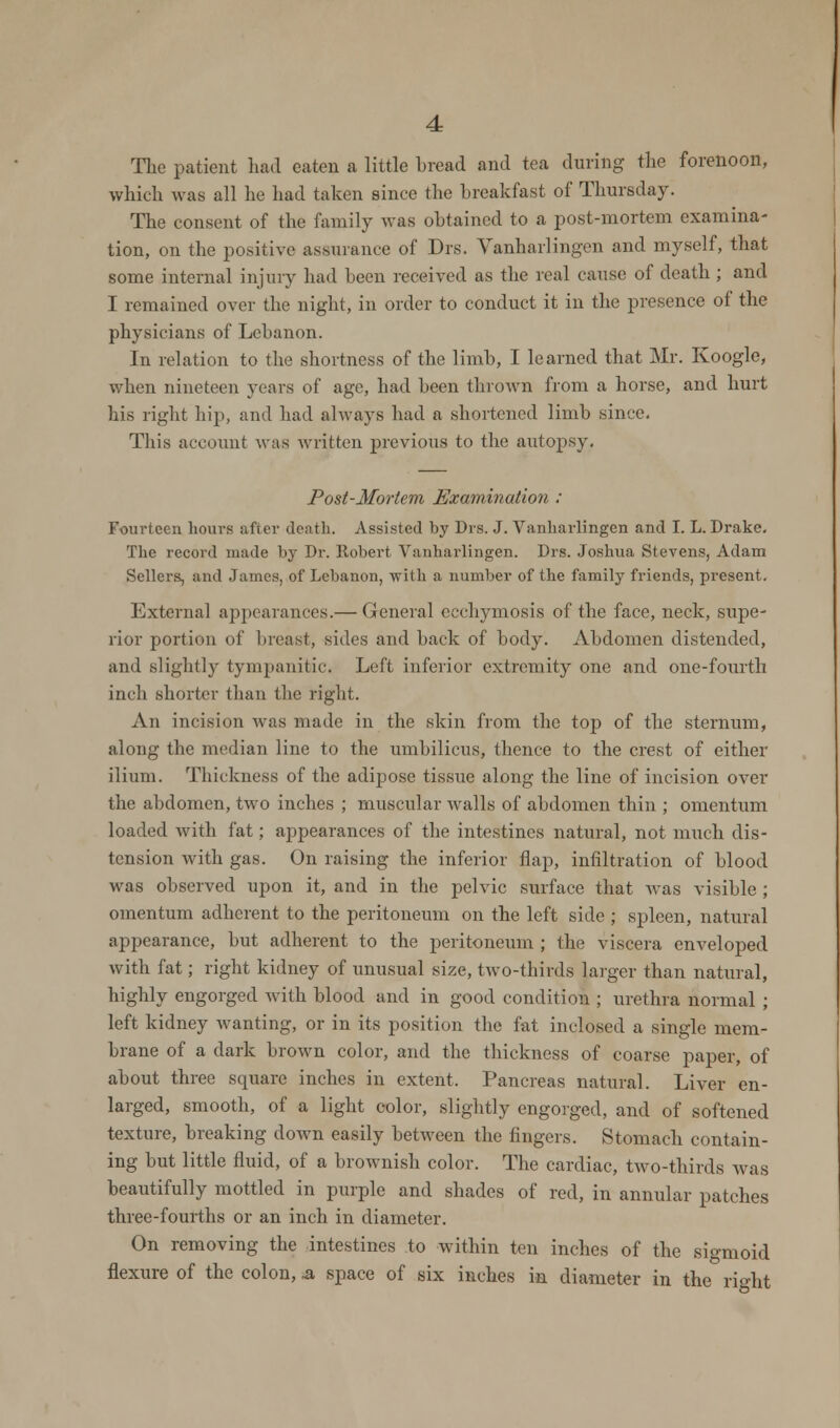 The patient had eaten a little bread and tea during the forenoon, which was all he had taken since the breakfast of Thursday. The consent of the family was obtained to a post-mortem examina- tion, on the po.-itive assurance of Drs. Yanharlingen and myself, that some internal injury had been received as the real cause of death ; and I remained over the night, in order to conduct it in the presence of the physicians of Lebanon. In relation to the shortness of the limb, I learned that Mr. Koogle, when nineteen years of age, had been thrown from a horse, and hurt his right hip, and had always had a shortened limb since. This account was written previous to the autopsy. Post-Morlem Examination : Fourteen hours after death. Assisted by Drs. J. Yanharlingen and I. L. Drake. The record made by Dr. Robert Vanharlingen. Drs. Joshua Stevens, Adam Sellers, and James, of Lebanon, with a number of the family friends, present. External appearances.— General ecchymosis of the face, neck, supe- rior portion of breast, sides and back of body. Abdomen distended, and slightly tympanitic. Left inferior extremity one and one-fourth inch shorter than the right. An incision was made in the skin from the top of the sternum, along the median line to the umbilicus, thence to the crest of either ilium. Thickness of the adipose tissue along the line of incision over the abdomen, two inches ; muscular Avails of abdomen thin ; omentum loaded with fat; appearances of the intestines natural, not much dis- tension with gas. On raising the inferior flap, infiltration of blood was observed upon it, and in the pelvic surface that Avas visible ; omentum adherent to the peritoneum on the left side ; spleen, natural appearance, but adherent to the peritoneum ; the viscera enveloped with fat; right kidney of unusual size, tAvo-thirds larger than natural, highly engorged Avith blood and in good condition ; urethra normal ; left kidney Avanting, or in its position the fat inclosed a single mem- brane of a dark brown color, and the thickness of coarse paper, of about three square inches in extent. Pancreas natural. LiA<er en- larged, smooth, of a light color, slightly engorged, and of softened texture, breaking down easily betAveen the fingers. Stomach contain- ing but little fluid, of a brownish color. The cardiac, tAvo-thirds was beautifully mottled in purple and shades of red, in annular patches three-fourths or an inch in diameter. On removing the intestines to within ten inches of the sigmoid flexure of the colon, & space of six inches in diameter in the right