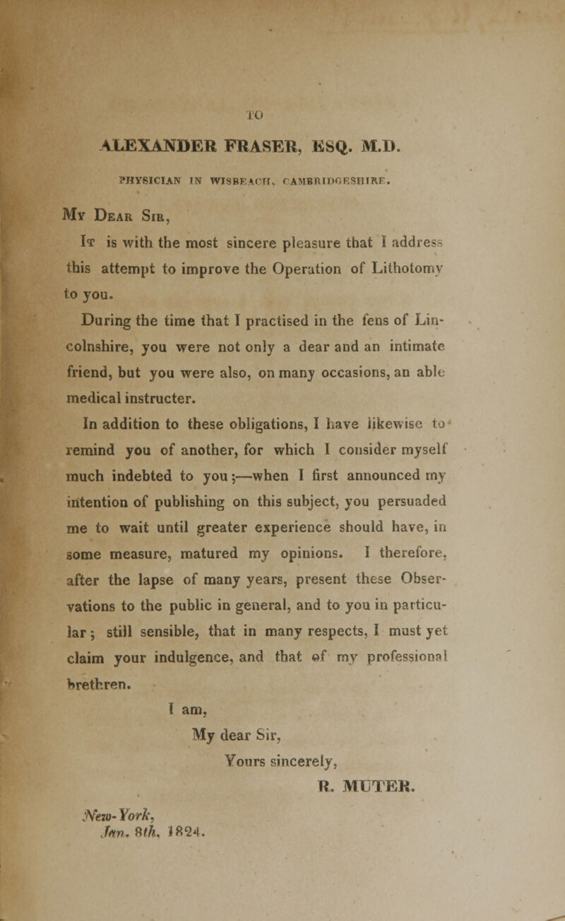 JO A1.EXANDER FRASER, ESQ. M.D. PHYSICIAN IN WISBEA^ni, rAMBRlDGKSHIRr:. My Dear Sir, It is with the most sincere pleasure that I address this attempt to improve the Operation of Lithotomy to you. During the time that I practised in the fens of Lin- colnshire, you were not only a dear and an intimate friend, but you were also, on many occasions, an able medical instructer. In addition to these obligations, I have likewise to' remind you of another, for which I consider myself much indebted to you;—when I first announced my intention of publishing on this subject, you persuaded me to wait until greater experience should have, in some measure, matured my opinions. I therefore, after the lapse of many years, present these Obser- vations to the pubhc in general, and to you in particu- lar ; still sensible, that in many respects, I must yet claim your indulgence, and that »f my professional brethren. { am, My dear Sir, Yours sincerely, R. MUTER. jVew- York, Jm. 9,th, 1824.