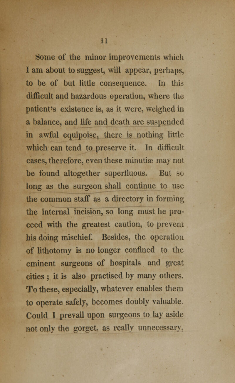 u Some of the minor improvements whicli I am about to suggest, will appear, perhaps, to be of but little consequence. In this difficult and hazardous operation, where the patient's existence is, as it were, weighed in a balance, and life and death are suspended in awful equipoise, there is nothing little which can tend to preserve it. In difficult cases, therefore, even these minutiae may not be found altogether superfluous. But so long as the surgeon shall continue to use the common staff as a directory in forming the internal incision, so long must he pro- ceed with the greatest caution, to prevent his doing mischief Besides, the operation of lithotomy is no longer confined to the eminent surgeons of hospitals and great cities ; it is also practised by many others. To these, especially, whatever enables them to operate safely, becomes doubly valuable. Could I prevail upon surgeons to lay aside not only the gorget, as really unnecessary,