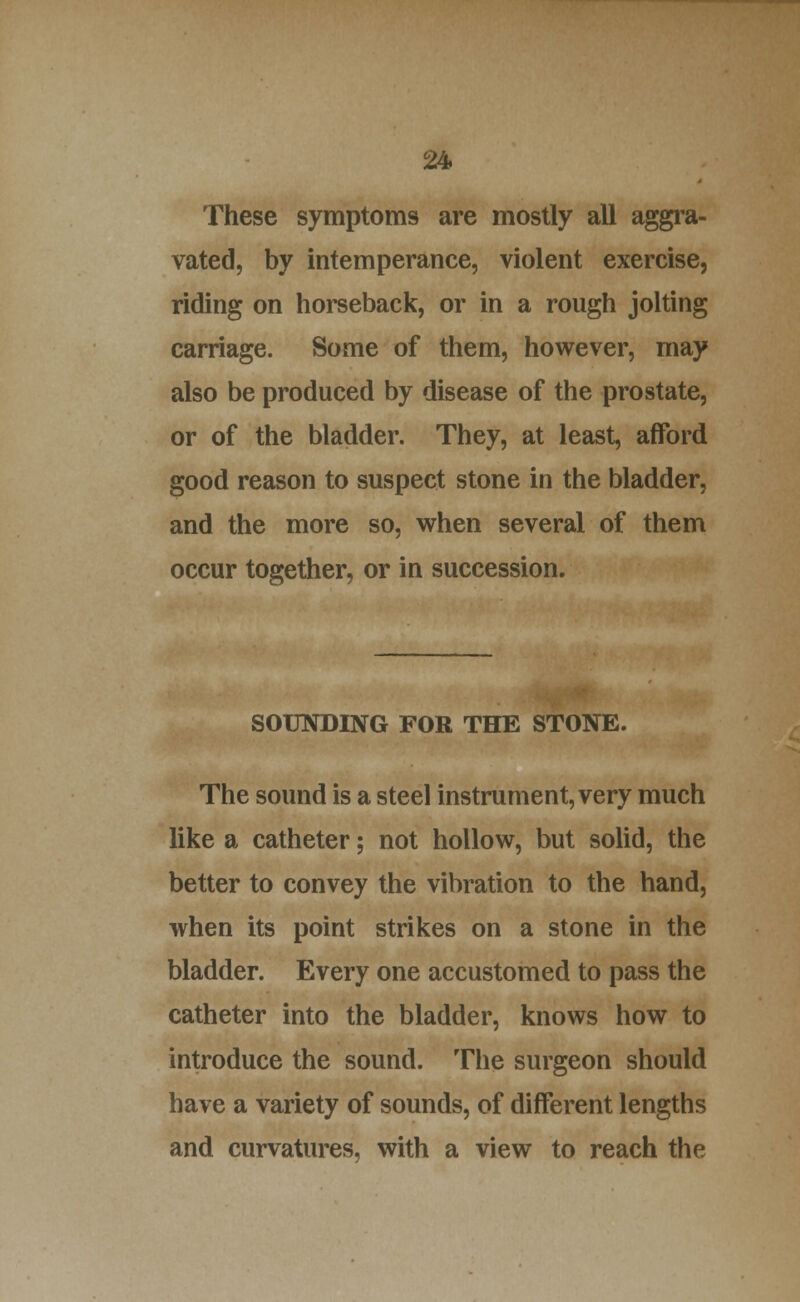 These symptoms are mostly all aggra- vated, by intemperance, violent exercise, riding on horseback, or in a rough jolting carriage. Some of them, however, may also be produced by disease of the prostate, or of the bladder. They, at least, afford good reason to suspect stone in the bladder, and the more so, when several of them occur together, or in succession. SOUNDING FOR THE STONE. The sound is a steel instrument, very much like a catheter; not hollow, but solid, the better to convey the vibration to the hand, when its point strikes on a stone in the bladder. Every one accustomed to pass the catheter into the bladder, knows how to introduce the sound. The surgeon should have a variety of sounds, of different lengths and curvatures, with a view to reach the