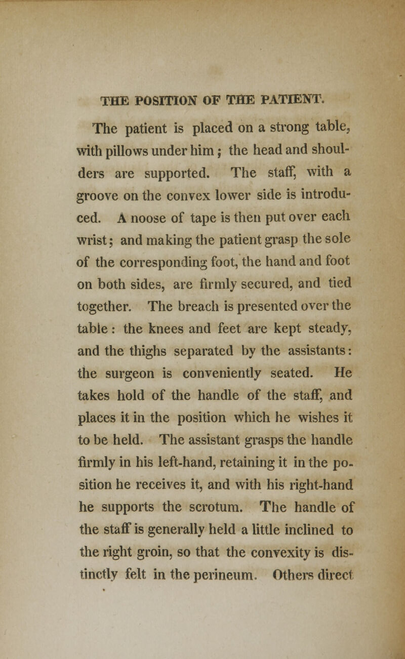 The patient is placed on a strong table, with pillows under him; the head and shoul- ders are supported. The staff, with a groove on the convex lower side is introdu- ced. A noose of tape is then put over each wrist; and making the patient grasp the sole of the corresponding foot, the hand and foot on both sides, are firmly secured, and tied together. The breach is presented over the tabic: the knees and feet are kept steady, and the thighs separated by the assistants: the surgeon is conveniently seated. He takes hold of the handle of the staff, and places it in the position which he wishes it to be held. The assistant grasps the handle firmly in his left-hand, retaining it in the po- sition he receives it, and with his right-hand he supports the scrotum. The handle of the staff is generally held a little inclined to the right groin, so that the convexity is dis- tinctly felt in the perineum. Others direct