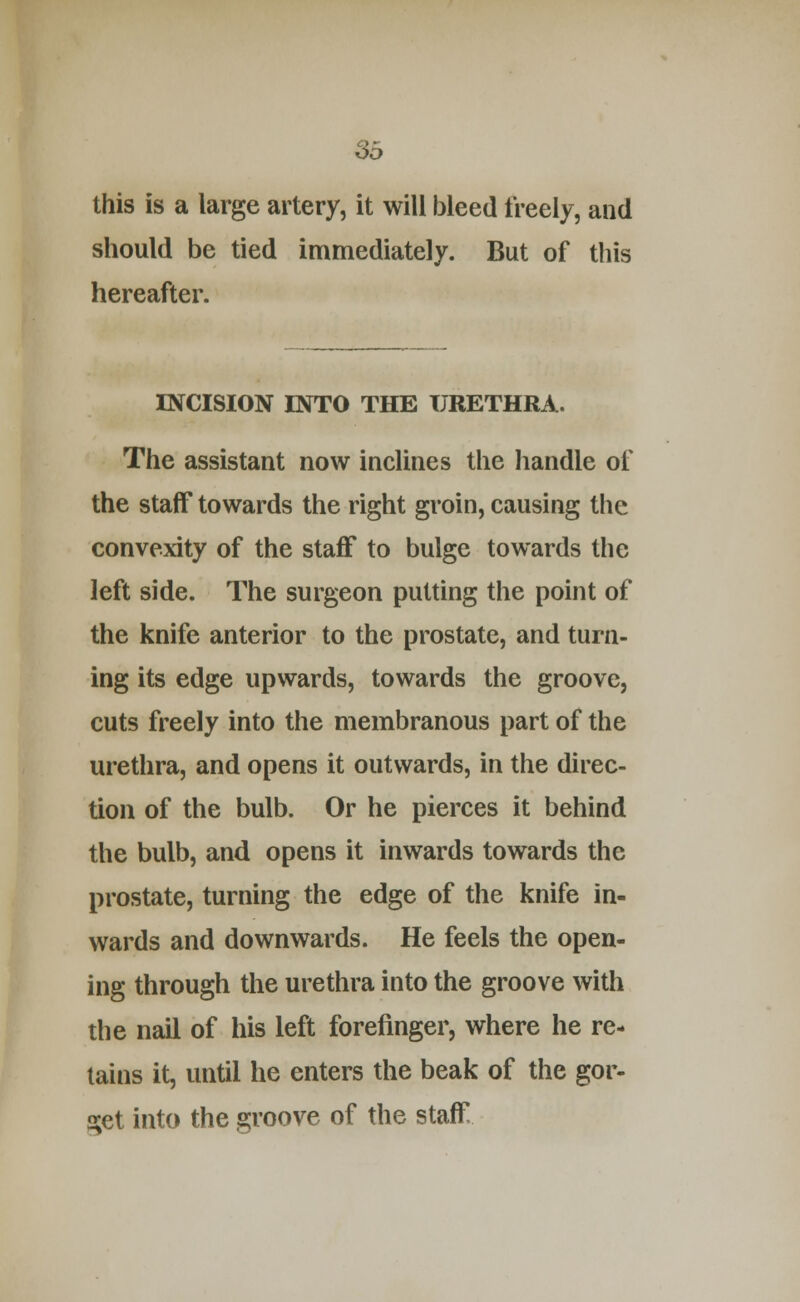 S5 this is a large artery, it will bleed freely, and should be tied immediately. But of this hereafter. INCISION INTO THE URETHRA. The assistant now inclines the handle of the staff towards the right groin, causing the convexity of the staflf to bulge towards tlie left side. The surgeon putting the point of the knife anterior to the prostate, and turn- ing its edge upwards, towards the groove, cuts freely into the membranous part of the urethra, and opens it outwards, in the direc- tion of the bulb. Or he pierces it behind the bulb, and opens it inwards towards the prostate, turning the edge of the knife in- wards and downwards. He feels the open- ing through the urethra into the groove with the nail of his left forefinger, where he re- tains it, until he enters the beak of the gor- get into the groove of the staff