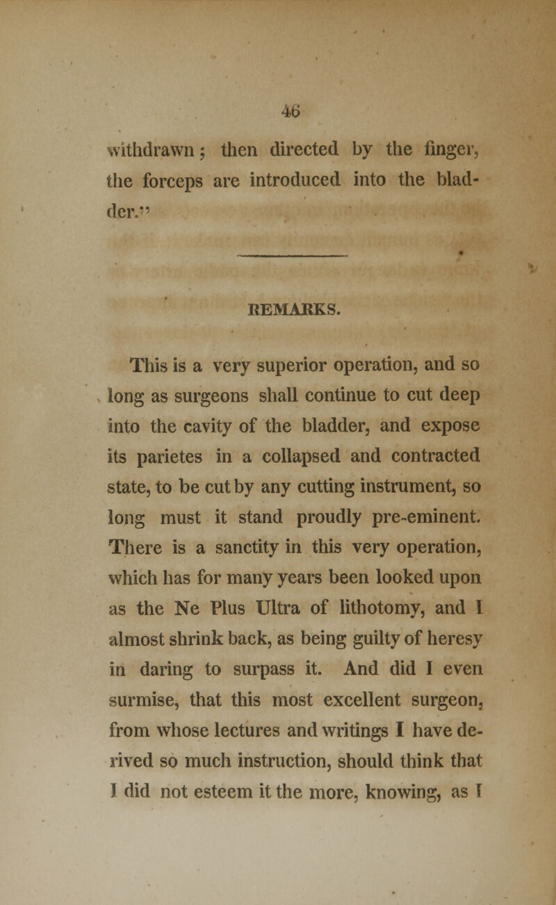 withdrawn; then du-ected by the finger, the forceps are introduced into the blad- der. REMARKS. This is a very superior operation, and so long as surgeons shall continue to cut deep into the cavity of the bladder, and expose its parietes in a collapsed and contracted state, to be cut by any cutting instrument, so long must it stand proudly pre-eminent. There is a sanctity in this very operation, which has for many years been looked upon as the Ne Plus Ultra of lithotomy, and I almost shrink back, as being guilty of heresy in daring to surpass it. And did I even surmise, that this most excellent surgeon, from whose lectures and writings I have de- rived so much instruction, should think that I did not esteem it the more, knowing, as T