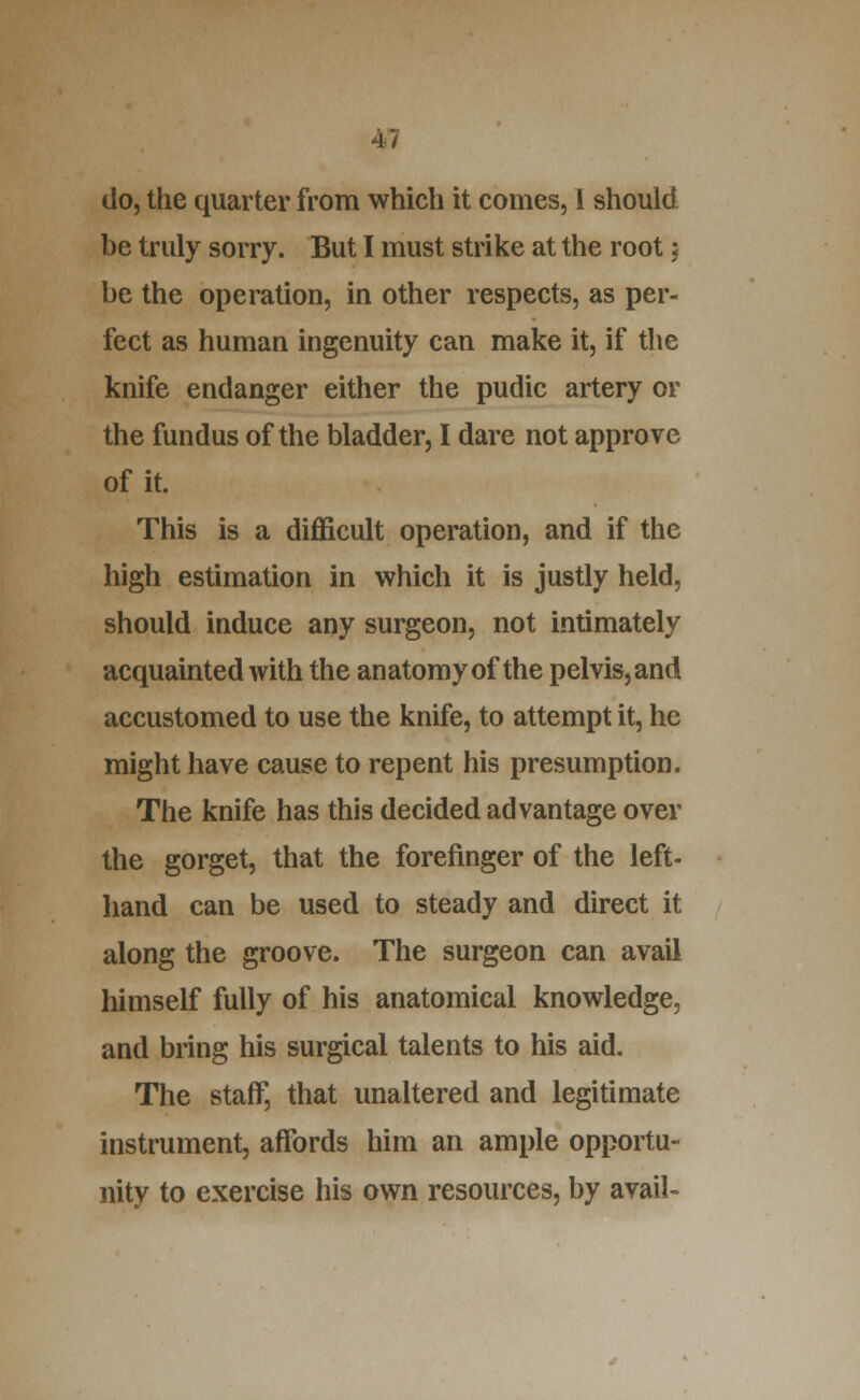 do, the quarter from which it comes, 1 should be truly sorry. But I must strike at the root 5 be the operation, in other respects, as per- fect as human ingenuity can make it, if the knife endanger either the pudic artery or the fundus of the bladder, I dare not approve of it. This is a difficult operation, and if the high estimation in which it is justly held, should induce any surgeon, not intimately acquainted with the anatomy of the pelvis, and accustomed to use the knife, to attempt it, he might have cause to repent his presumption. The knife has this decided advantage over the gorget, that the forefinger of the left- hand can be used to steady and direct it along the groove. The surgeon can avail himself fully of his anatomical knowledge, and bring his surgical talents to his aid. The staff, that unaltered and legitimate instrument, affords him an ample opportu- nity to exercise his own resources, by avail-