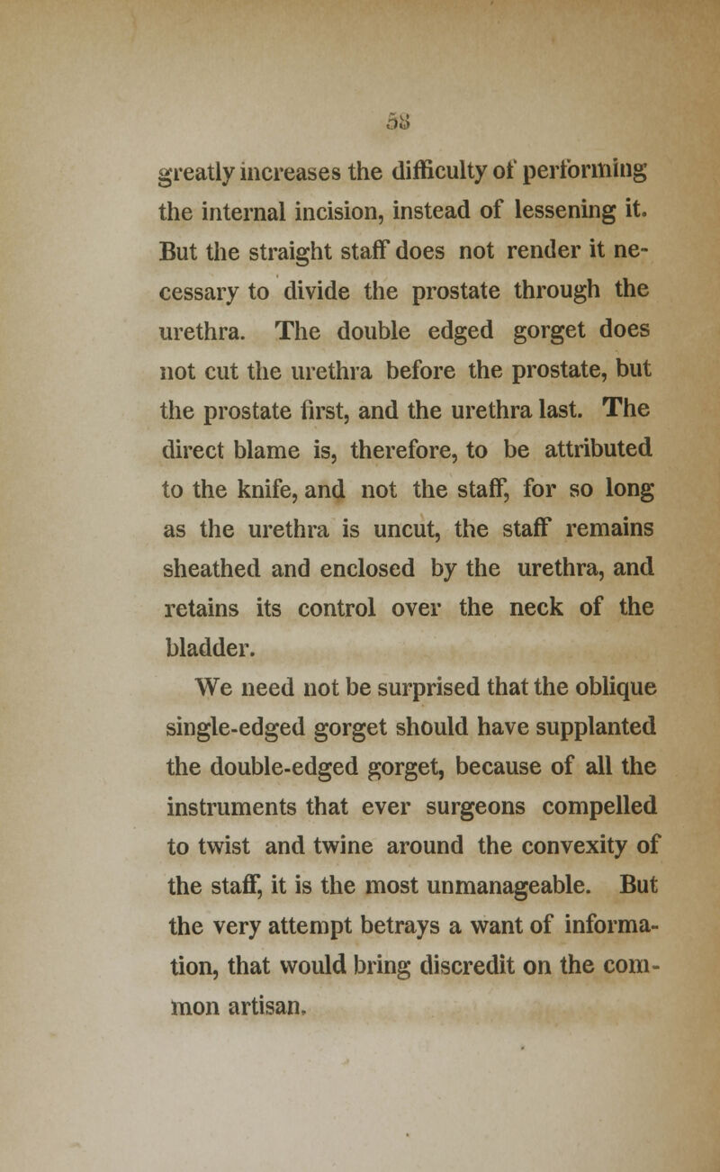 b'6 greatly increases the difficulty of performing the internal incision, instead of lessening it. But the straight staff does not render it ne- cessary to divide the prostate through the urethra. The double edged gorget does not cut the urethra before the prostate, but the prostate first, and the urethra last. The direct blame is, therefore, to be attributed to the knife, and not the staff, for so long as the urethra is uncut, the staff remains sheathed and enclosed by the urethra, and retains its control over the neck of the bladder. We need not be surprised that the oblique single-edged gorget should have supplanted the double-edged gorget, because of all the instruments that ever surgeons compelled to twist and twine around the convexity of the staff, it is the most unmanageable. But the very attempt betrays a want of informa- tion, that would bring discredit on the com- mon artisan.